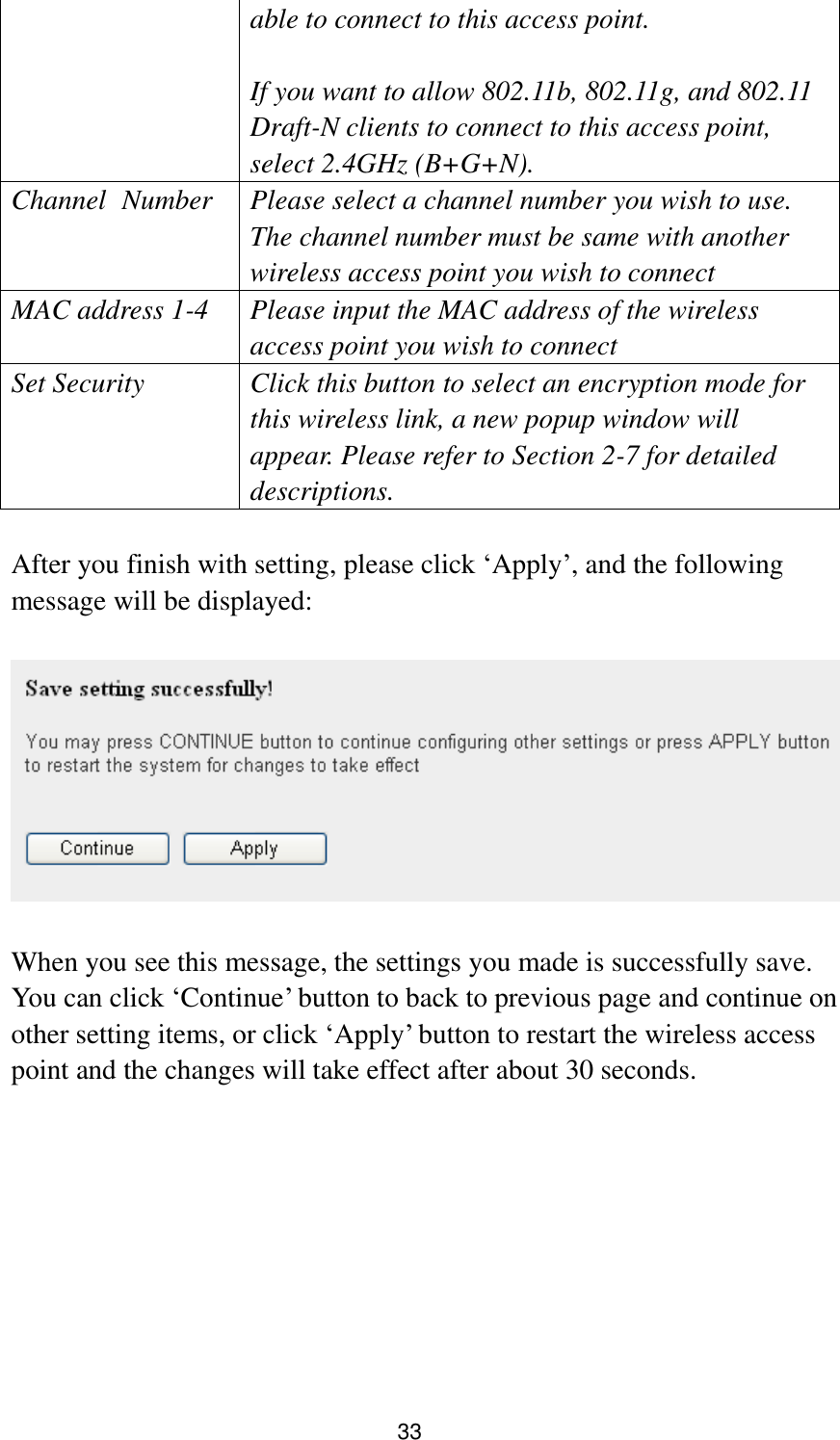 33 able to connect to this access point.    If you want to allow 802.11b, 802.11g, and 802.11 Draft-N clients to connect to this access point, select 2.4GHz (B+G+N). Channel   Number Please select a channel number you wish to use. The channel number must be same with another wireless access point you wish to connect MAC address 1-4 Please input the MAC address of the wireless access point you wish to connect Set Security Click this button to select an encryption mode for this wireless link, a new popup window will appear. Please refer to Section 2-7 for detailed descriptions.  After you finish with setting, please click „Apply‟, and the following message will be displayed:    When you see this message, the settings you made is successfully save. You can click „Continue‟ button to back to previous page and continue on other setting items, or click „Apply‟ button to restart the wireless access point and the changes will take effect after about 30 seconds. 