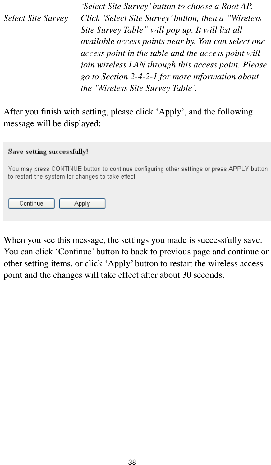 38 „Select Site Survey‟ button to choose a Root AP. Select Site Survey Click „Select Site Survey‟ button, then a “Wireless Site Survey Table” will pop up. It will list all available access points near by. You can select one access point in the table and the access point will join wireless LAN through this access point. Please go to Section 2-4-2-1 for more information about the „Wireless Site Survey Table‟.  After you finish with setting, please click „Apply‟, and the following message will be displayed:    When you see this message, the settings you made is successfully save. You can click „Continue‟ button to back to previous page and continue on other setting items, or click „Apply‟ button to restart the wireless access point and the changes will take effect after about 30 seconds.  