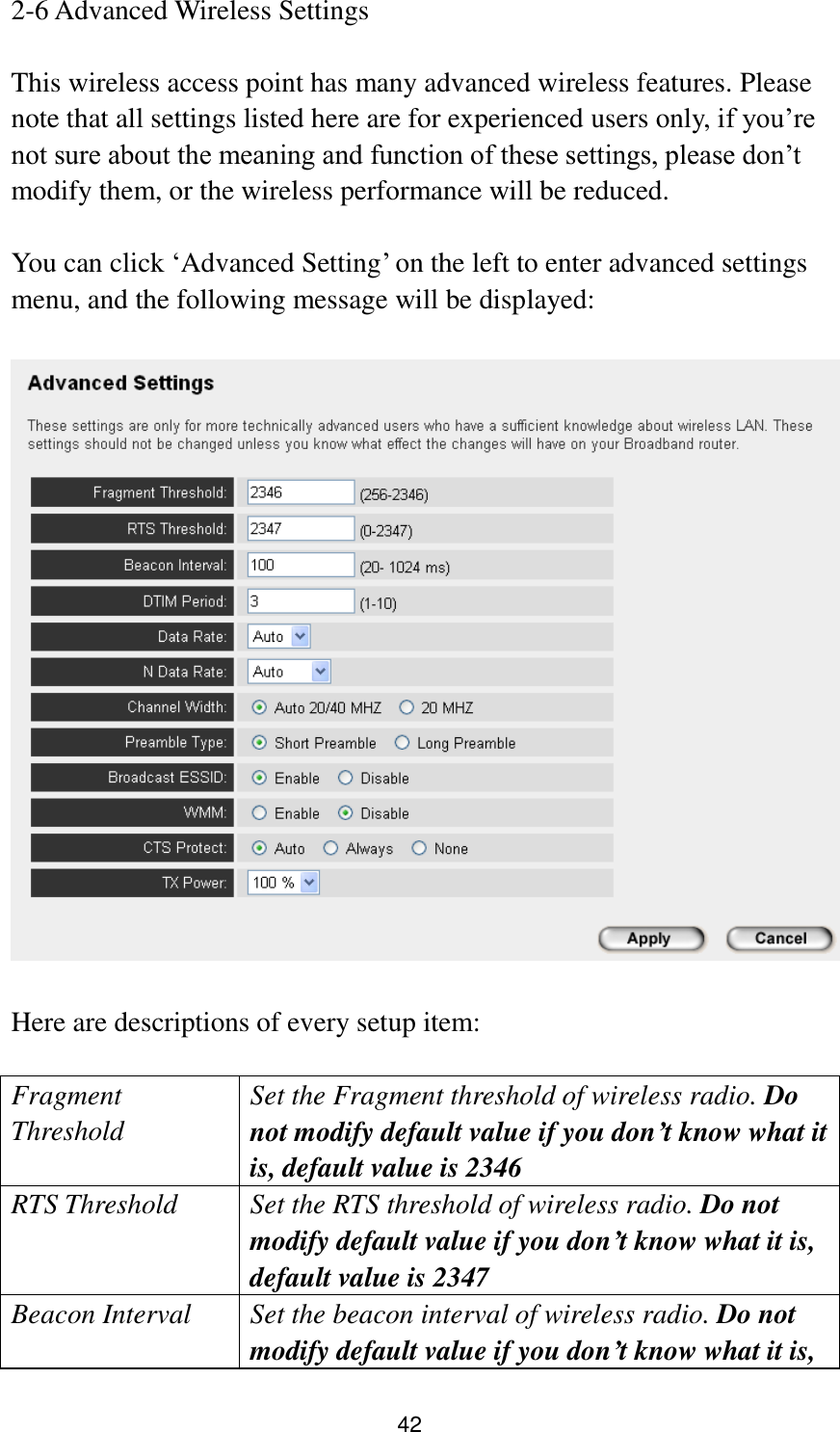 42 2-6 Advanced Wireless Settings  This wireless access point has many advanced wireless features. Please note that all settings listed here are for experienced users only, if you‟re not sure about the meaning and function of these settings, please don‟t modify them, or the wireless performance will be reduced.  You can click „Advanced Setting‟ on the left to enter advanced settings menu, and the following message will be displayed:    Here are descriptions of every setup item:  Fragment Threshold Set the Fragment threshold of wireless radio. Do not modify default value if you don’t know what it is, default value is 2346 RTS Threshold Set the RTS threshold of wireless radio. Do not modify default value if you don’t know what it is, default value is 2347 Beacon Interval Set the beacon interval of wireless radio. Do not modify default value if you don’t know what it is, 