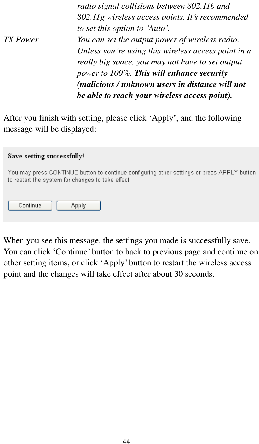 44 radio signal collisions between 802.11b and 802.11g wireless access points. It‟s recommended to set this option to „Auto‟. TX Power You can set the output power of wireless radio. Unless you‟re using this wireless access point in a really big space, you may not have to set output power to 100%. This will enhance security (malicious / unknown users in distance will not be able to reach your wireless access point).  After you finish with setting, please click „Apply‟, and the following message will be displayed:    When you see this message, the settings you made is successfully save. You can click „Continue‟ button to back to previous page and continue on other setting items, or click „Apply‟ button to restart the wireless access point and the changes will take effect after about 30 seconds.  
