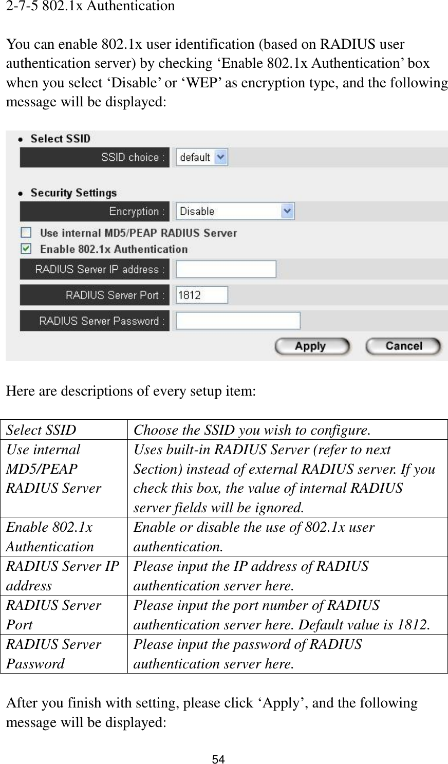 54 2-7-5 802.1x Authentication  You can enable 802.1x user identification (based on RADIUS user authentication server) by checking „Enable 802.1x Authentication‟ box when you select „Disable‟ or „WEP‟ as encryption type, and the following message will be displayed:    Here are descriptions of every setup item:  Select SSID Choose the SSID you wish to configure. Use internal MD5/PEAP RADIUS Server Uses built-in RADIUS Server (refer to next Section) instead of external RADIUS server. If you check this box, the value of internal RADIUS server fields will be ignored. Enable 802.1x Authentication Enable or disable the use of 802.1x user authentication. RADIUS Server IP address Please input the IP address of RADIUS authentication server here. RADIUS Server Port Please input the port number of RADIUS authentication server here. Default value is 1812. RADIUS Server Password Please input the password of RADIUS authentication server here.  After you finish with setting, please click „Apply‟, and the following message will be displayed: 