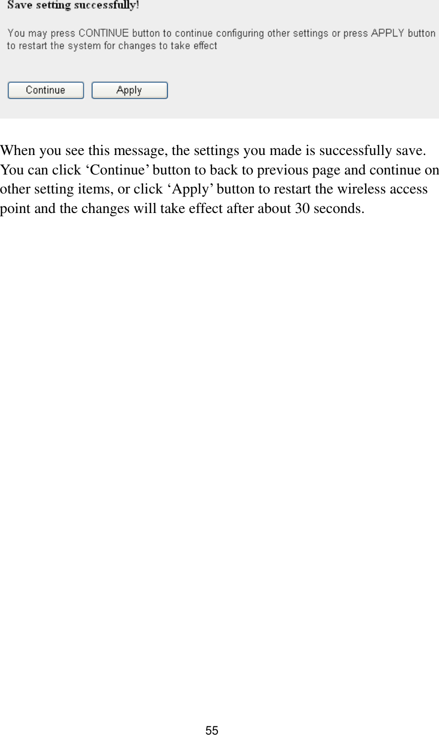 55    When you see this message, the settings you made is successfully save. You can click „Continue‟ button to back to previous page and continue on other setting items, or click „Apply‟ button to restart the wireless access point and the changes will take effect after about 30 seconds. 