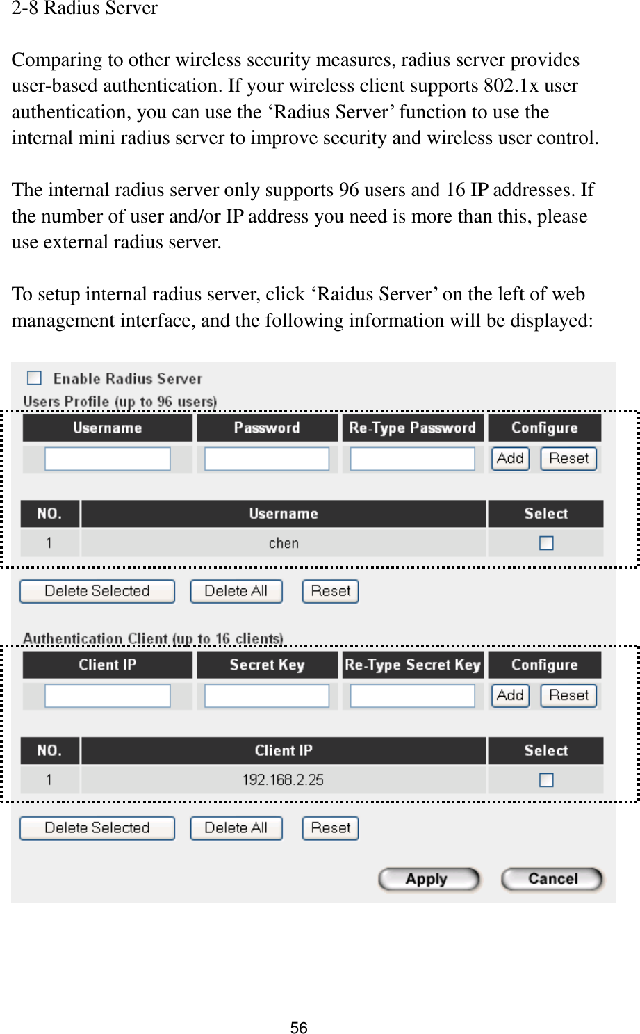 56 2-8 Radius Server  Comparing to other wireless security measures, radius server provides user-based authentication. If your wireless client supports 802.1x user authentication, you can use the „Radius Server‟ function to use the internal mini radius server to improve security and wireless user control.    The internal radius server only supports 96 users and 16 IP addresses. If the number of user and/or IP address you need is more than this, please use external radius server.  To setup internal radius server, click „Raidus Server‟ on the left of web management interface, and the following information will be displayed:      