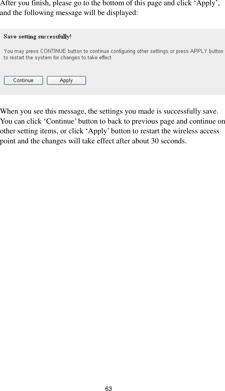 63 After you finish, please go to the bottom of this page and click „Apply‟, and the following message will be displayed:    When you see this message, the settings you made is successfully save. You can click „Continue‟ button to back to previous page and continue on other setting items, or click „Apply‟ button to restart the wireless access point and the changes will take effect after about 30 seconds.  