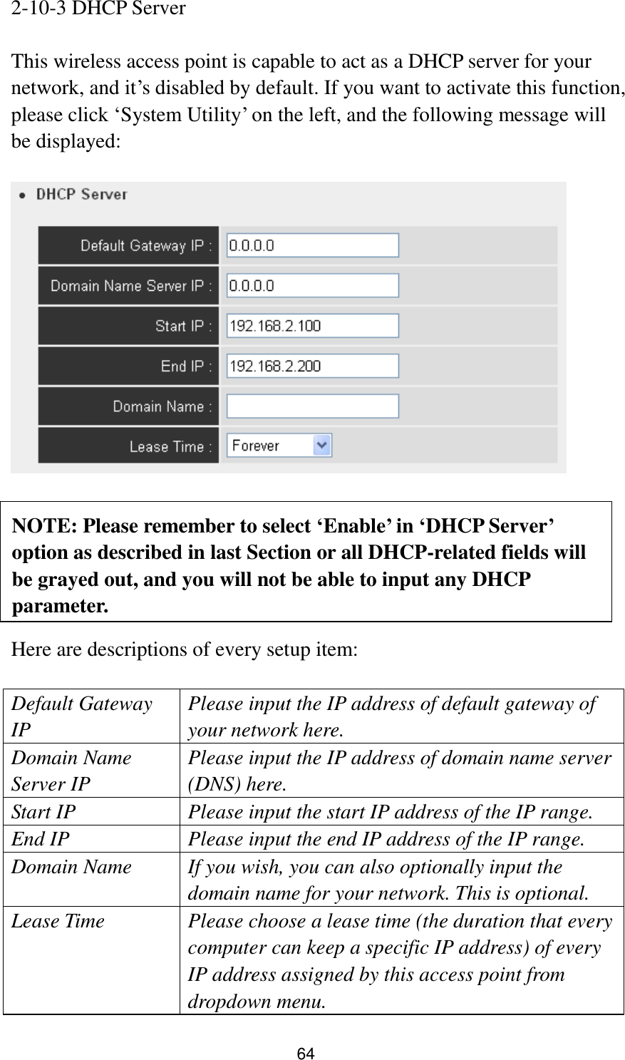 64 2-10-3 DHCP Server  This wireless access point is capable to act as a DHCP server for your network, and it‟s disabled by default. If you want to activate this function, please click „System Utility‟ on the left, and the following message will be displayed:         Here are descriptions of every setup item:  Default Gateway IP Please input the IP address of default gateway of your network here. Domain Name Server IP Please input the IP address of domain name server (DNS) here. Start IP Please input the start IP address of the IP range. End IP Please input the end IP address of the IP range. Domain Name If you wish, you can also optionally input the domain name for your network. This is optional. Lease Time Please choose a lease time (the duration that every computer can keep a specific IP address) of every IP address assigned by this access point from dropdown menu. NOTE: Please remember to select ‘Enable’ in ‘DHCP Server’ option as described in last Section or all DHCP-related fields will be grayed out, and you will not be able to input any DHCP parameter.  