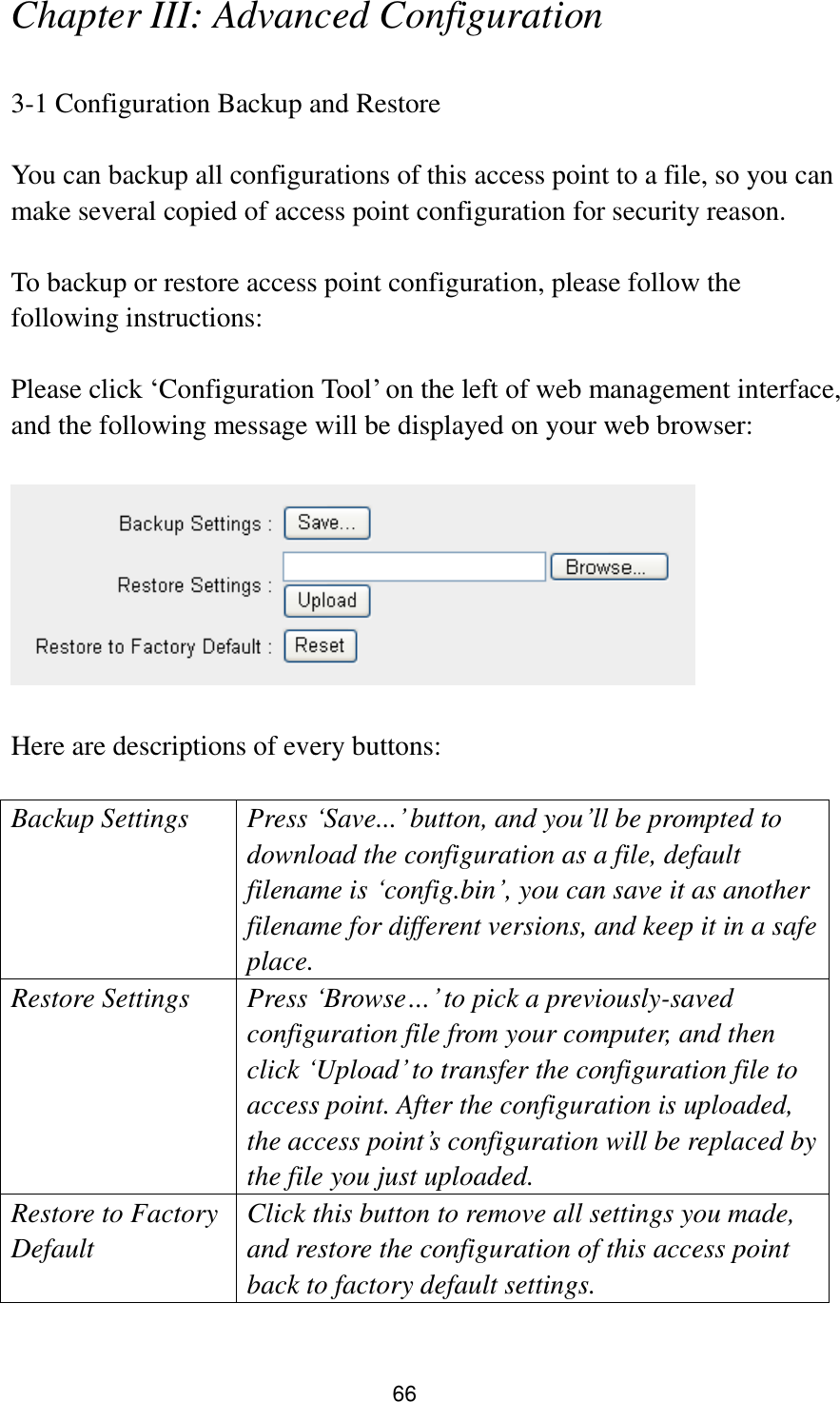 66 Chapter III: Advanced Configuration  3-1 Configuration Backup and Restore  You can backup all configurations of this access point to a file, so you can make several copied of access point configuration for security reason.  To backup or restore access point configuration, please follow the following instructions:  Please click „Configuration Tool‟ on the left of web management interface, and the following message will be displayed on your web browser:    Here are descriptions of every buttons:  Backup Settings Press „Save...‟ button, and you‟ll be prompted to download the configuration as a file, default filename is „config.bin‟, you can save it as another filename for different versions, and keep it in a safe place.   Restore Settings Press „Browse…‟ to pick a previously-saved configuration file from your computer, and then click „Upload‟ to transfer the configuration file to access point. After the configuration is uploaded, the access point‟s configuration will be replaced by the file you just uploaded. Restore to Factory Default Click this button to remove all settings you made, and restore the configuration of this access point back to factory default settings.  