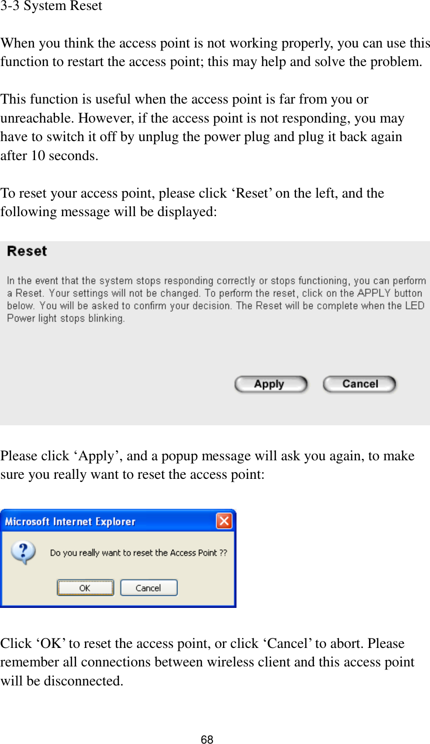 68 3-3 System Reset  When you think the access point is not working properly, you can use this function to restart the access point; this may help and solve the problem.  This function is useful when the access point is far from you or unreachable. However, if the access point is not responding, you may have to switch it off by unplug the power plug and plug it back again after 10 seconds.  To reset your access point, please click „Reset‟ on the left, and the following message will be displayed:    Please click „Apply‟, and a popup message will ask you again, to make sure you really want to reset the access point:    Click „OK‟ to reset the access point, or click „Cancel‟ to abort. Please remember all connections between wireless client and this access point will be disconnected.  