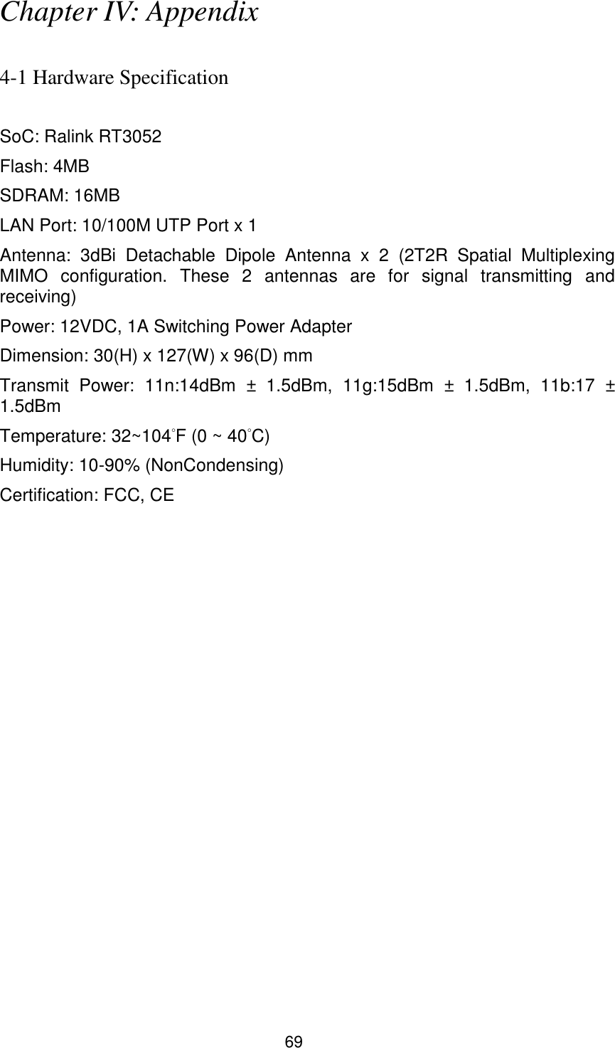 69 Chapter IV: Appendix  4-1 Hardware Specification  SoC: Ralink RT3052 Flash: 4MB   SDRAM: 16MB   LAN Port: 10/100M UTP Port x 1 Antenna:  3dBi  Detachable  Dipole  Antenna  x  2  (2T2R  Spatial  Multiplexing MIMO  configuration.  These  2  antennas  are  for  signal  transmitting  and receiving) Power: 12VDC, 1A Switching Power Adapter Dimension: 30(H) x 127(W) x 96(D) mm Transmit  Power:  11n:14dBm  ±  1.5dBm,  11g:15dBm  ±  1.5dBm,  11b:17  ± 1.5dBm Temperature: 32~104°F (0 ~ 40°C) Humidity: 10-90% (NonCondensing) Certification: FCC, CE 