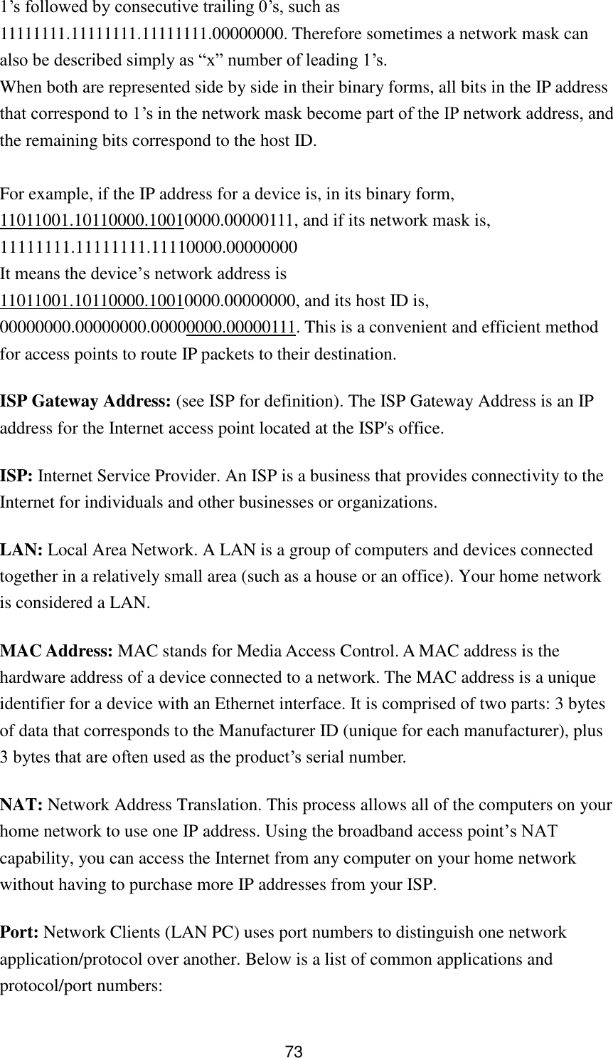 73 1‟s followed by consecutive trailing 0‟s, such as 11111111.11111111.11111111.00000000. Therefore sometimes a network mask can also be described simply as “x” number of leading 1‟s. When both are represented side by side in their binary forms, all bits in the IP address that correspond to 1‟s in the network mask become part of the IP network address, and the remaining bits correspond to the host ID.    For example, if the IP address for a device is, in its binary form, 11011001.10110000.10010000.00000111, and if its network mask is, 11111111.11111111.11110000.00000000 It means the device‟s network address is   11011001.10110000.10010000.00000000, and its host ID is, 00000000.00000000.00000000.00000111. This is a convenient and efficient method for access points to route IP packets to their destination. ISP Gateway Address: (see ISP for definition). The ISP Gateway Address is an IP address for the Internet access point located at the ISP&apos;s office.   ISP: Internet Service Provider. An ISP is a business that provides connectivity to the Internet for individuals and other businesses or organizations.   LAN: Local Area Network. A LAN is a group of computers and devices connected together in a relatively small area (such as a house or an office). Your home network is considered a LAN.   MAC Address: MAC stands for Media Access Control. A MAC address is the hardware address of a device connected to a network. The MAC address is a unique identifier for a device with an Ethernet interface. It is comprised of two parts: 3 bytes of data that corresponds to the Manufacturer ID (unique for each manufacturer), plus 3 bytes that are often used as the product‟s serial number. NAT: Network Address Translation. This process allows all of the computers on your home network to use one IP address. Using the broadband access point‟s NAT capability, you can access the Internet from any computer on your home network without having to purchase more IP addresses from your ISP.   Port: Network Clients (LAN PC) uses port numbers to distinguish one network application/protocol over another. Below is a list of common applications and protocol/port numbers: 