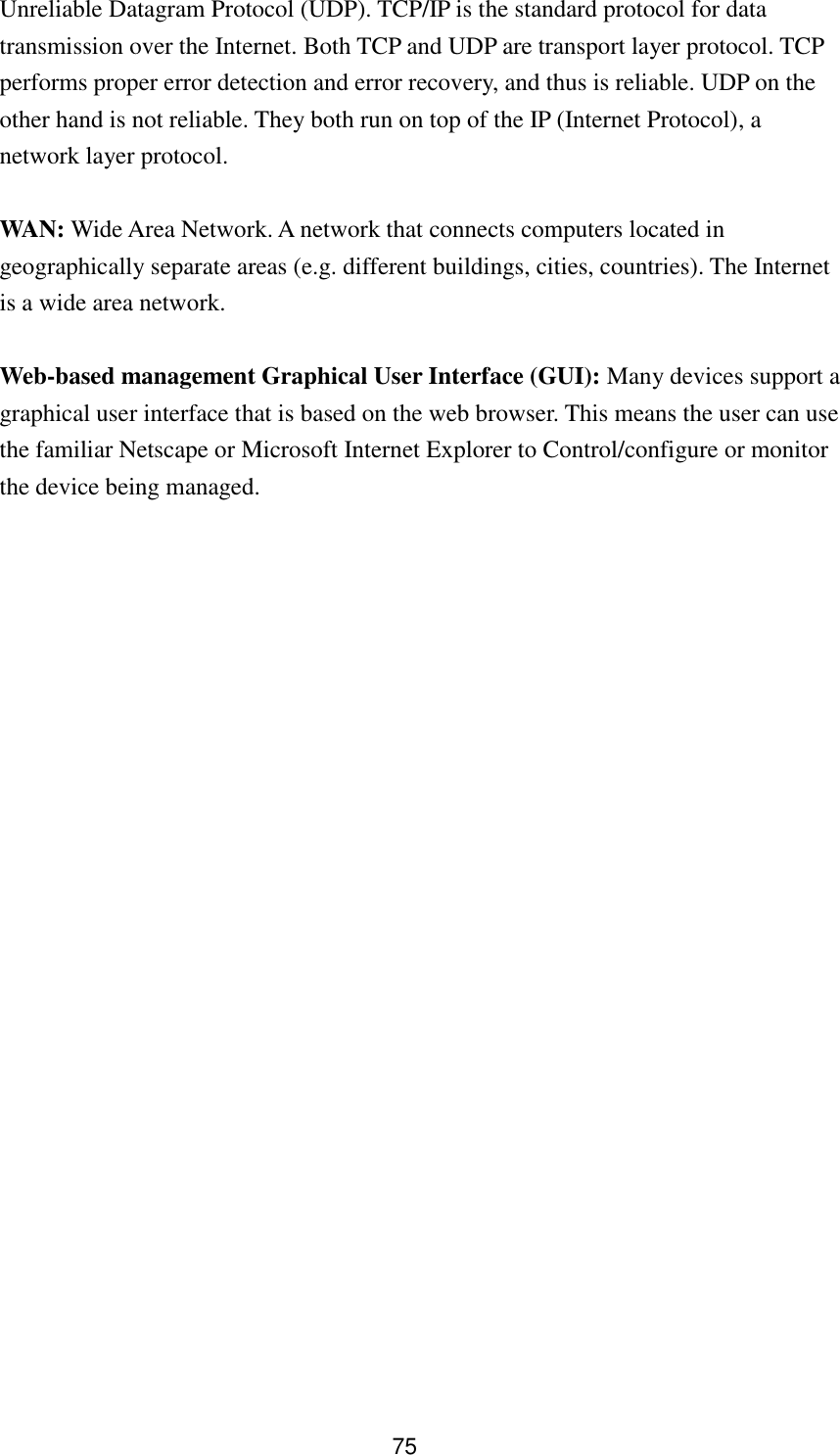 75 Unreliable Datagram Protocol (UDP). TCP/IP is the standard protocol for data transmission over the Internet. Both TCP and UDP are transport layer protocol. TCP performs proper error detection and error recovery, and thus is reliable. UDP on the other hand is not reliable. They both run on top of the IP (Internet Protocol), a network layer protocol.  WAN: Wide Area Network. A network that connects computers located in geographically separate areas (e.g. different buildings, cities, countries). The Internet is a wide area network.  Web-based management Graphical User Interface (GUI): Many devices support a graphical user interface that is based on the web browser. This means the user can use the familiar Netscape or Microsoft Internet Explorer to Control/configure or monitor the device being managed. 