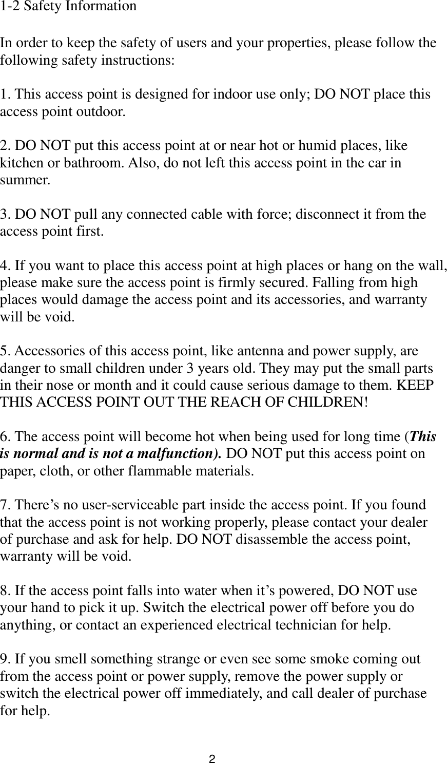 2 1-2 Safety Information  In order to keep the safety of users and your properties, please follow the following safety instructions:  1. This access point is designed for indoor use only; DO NOT place this access point outdoor.  2. DO NOT put this access point at or near hot or humid places, like kitchen or bathroom. Also, do not left this access point in the car in summer.  3. DO NOT pull any connected cable with force; disconnect it from the access point first.  4. If you want to place this access point at high places or hang on the wall, please make sure the access point is firmly secured. Falling from high places would damage the access point and its accessories, and warranty will be void.  5. Accessories of this access point, like antenna and power supply, are danger to small children under 3 years old. They may put the small parts in their nose or month and it could cause serious damage to them. KEEP THIS ACCESS POINT OUT THE REACH OF CHILDREN!  6. The access point will become hot when being used for long time (This is normal and is not a malfunction). DO NOT put this access point on paper, cloth, or other flammable materials.  7. There‟s no user-serviceable part inside the access point. If you found that the access point is not working properly, please contact your dealer of purchase and ask for help. DO NOT disassemble the access point, warranty will be void.  8. If the access point falls into water when it‟s powered, DO NOT use your hand to pick it up. Switch the electrical power off before you do anything, or contact an experienced electrical technician for help.  9. If you smell something strange or even see some smoke coming out from the access point or power supply, remove the power supply or switch the electrical power off immediately, and call dealer of purchase for help. 