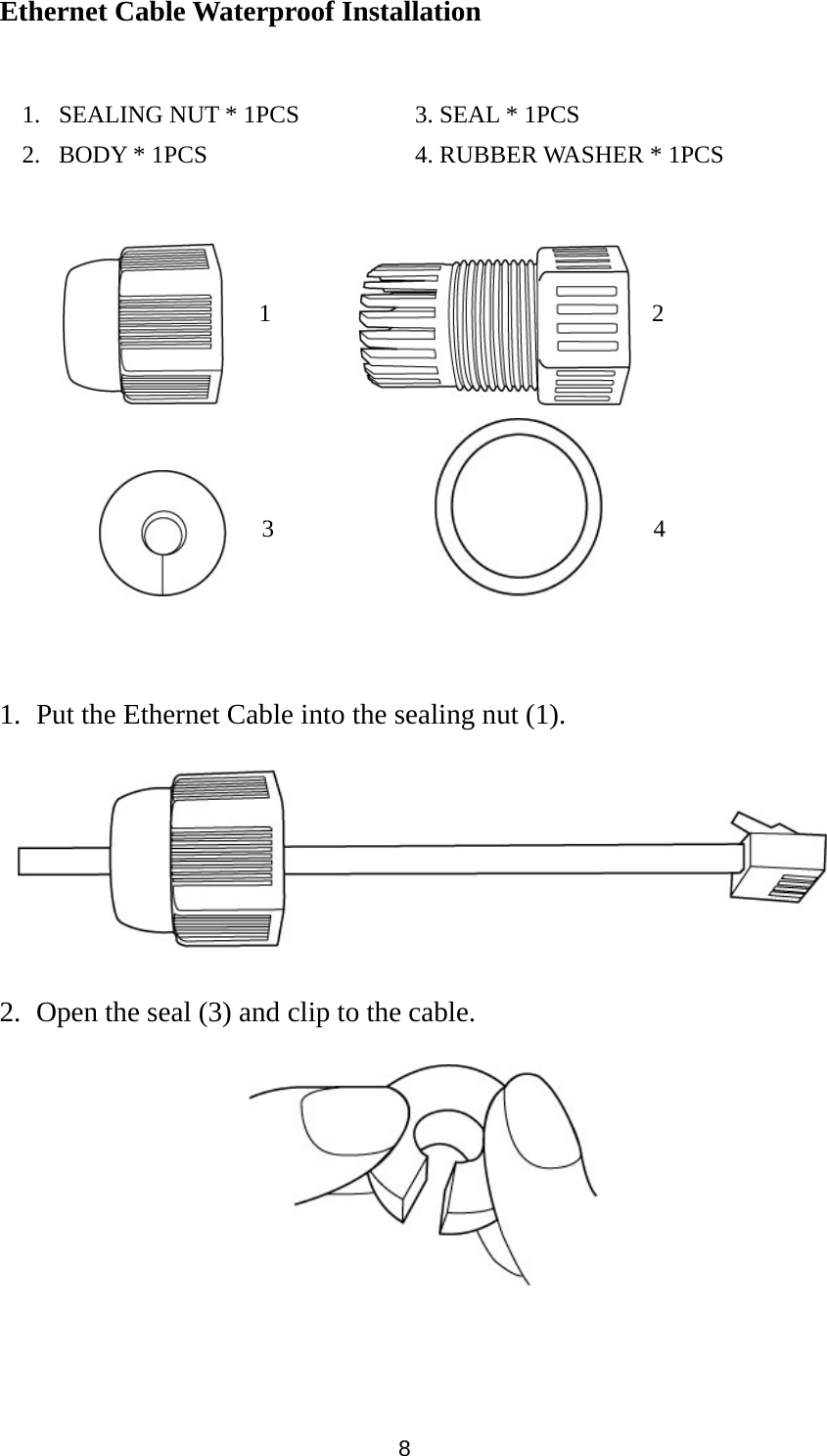 8 Ethernet Cable Waterproof Installation                   1. Put the Ethernet Cable into the sealing nut (1).    2. Open the seal (3) and clip to the cable.                                    1. SEALING NUT * 1PCS      3. SEAL * 1PCS 2. BODY * 1PCS          4. RUBBER WASHER * 1PCS 1  243 