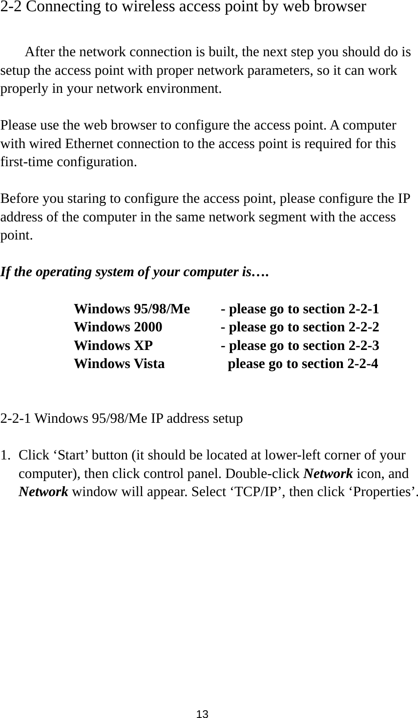 13 2-2 Connecting to wireless access point by web browser    After the network connection is built, the next step you should do is setup the access point with proper network parameters, so it can work properly in your network environment.  Please use the web browser to configure the access point. A computer with wired Ethernet connection to the access point is required for this first-time configuration.  Before you staring to configure the access point, please configure the IP address of the computer in the same network segment with the access point.  If the operating system of your computer is….     Windows 95/98/Me    - please go to section 2-2-1       Windows 2000           - please go to section 2-2-2         Windows XP      - please go to section 2-2-3       Windows Vista        please go to section 2-2-4   2-2-1 Windows 95/98/Me IP address setup  1. Click ‘Start’ button (it should be located at lower-left corner of your computer), then click control panel. Double-click Network icon, and Network window will appear. Select ‘TCP/IP’, then click ‘Properties’.  