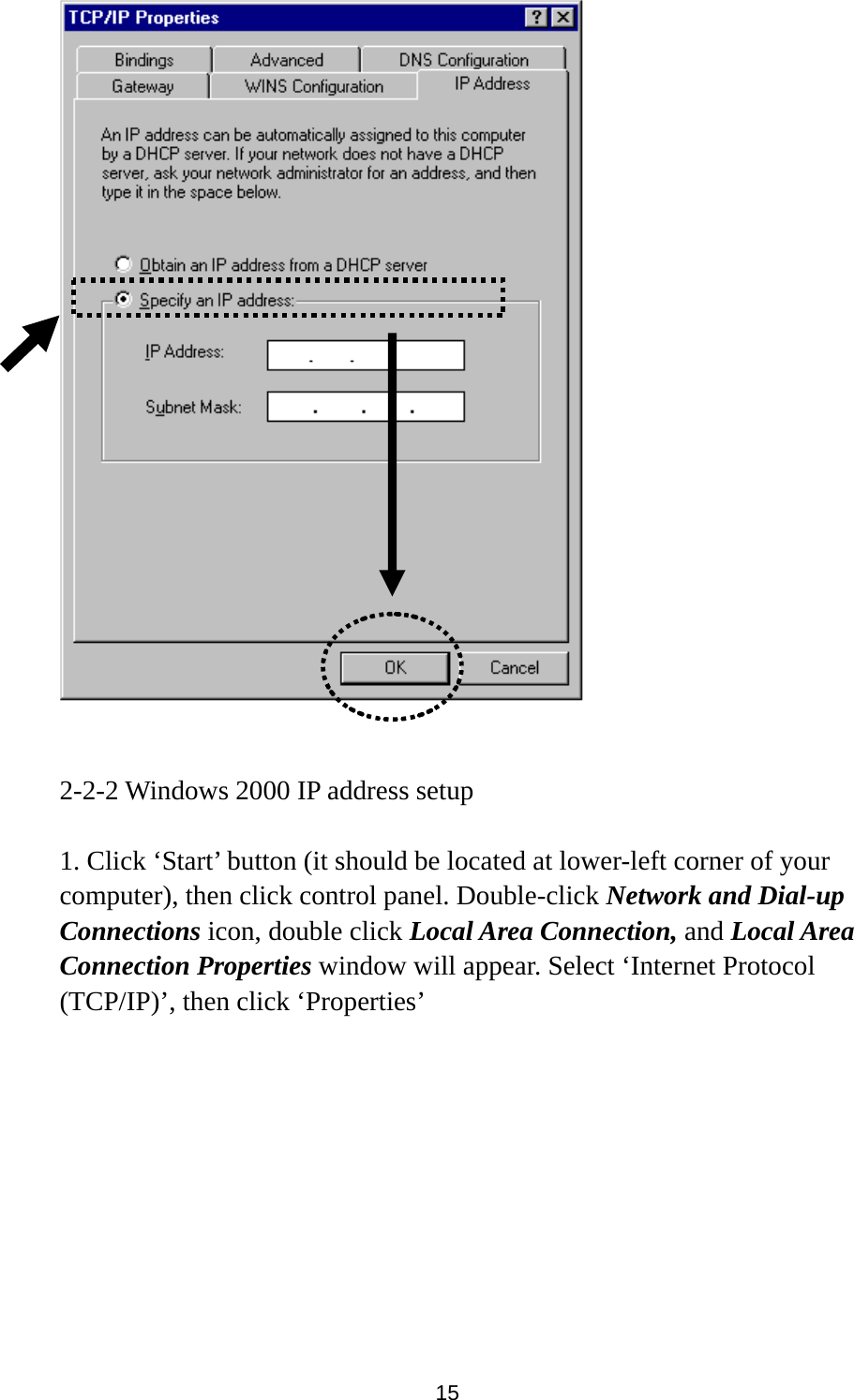 15    2-2-2 Windows 2000 IP address setup  1. Click ‘Start’ button (it should be located at lower-left corner of your computer), then click control panel. Double-click Network and Dial-up Connections icon, double click Local Area Connection, and Local Area Connection Properties window will appear. Select ‘Internet Protocol (TCP/IP)’, then click ‘Properties’    