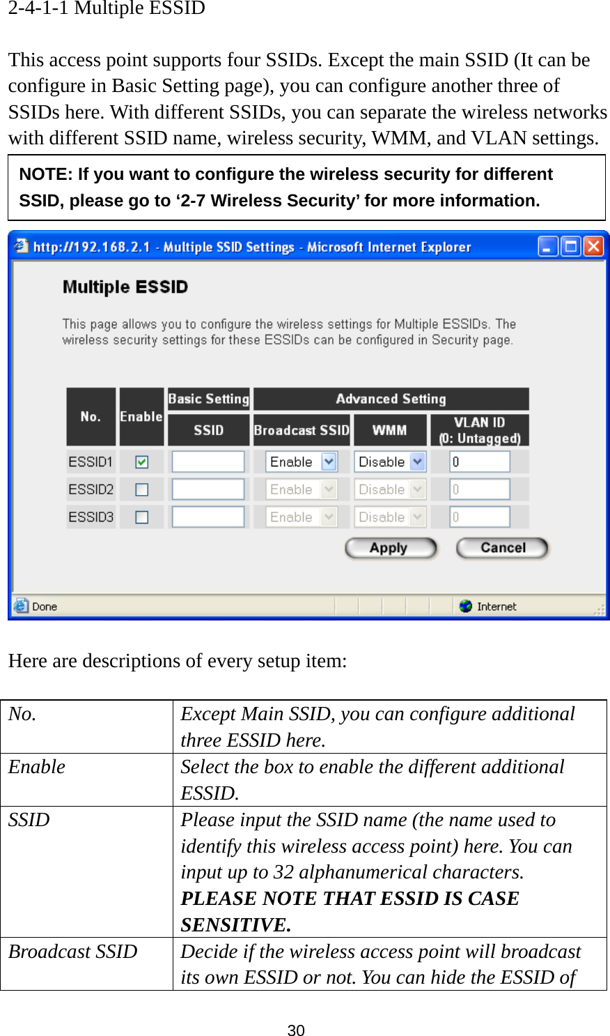 30 2-4-1-1 Multiple ESSID  This access point supports four SSIDs. Except the main SSID (It can be configure in Basic Setting page), you can configure another three of SSIDs here. With different SSIDs, you can separate the wireless networks with different SSID name, wireless security, WMM, and VLAN settings.        Here are descriptions of every setup item:  No. Except Main SSID, you can configure additional three ESSID here. Enable  Select the box to enable the different additional ESSID. SSID  Please input the SSID name (the name used to identify this wireless access point) here. You can input up to 32 alphanumerical characters. PLEASE NOTE THAT ESSID IS CASE SENSITIVE. Broadcast SSID  Decide if the wireless access point will broadcast its own ESSID or not. You can hide the ESSID of NOTE: If you want to configure the wireless security for different SSID, please go to ‘2-7 Wireless Security’ for more information. 