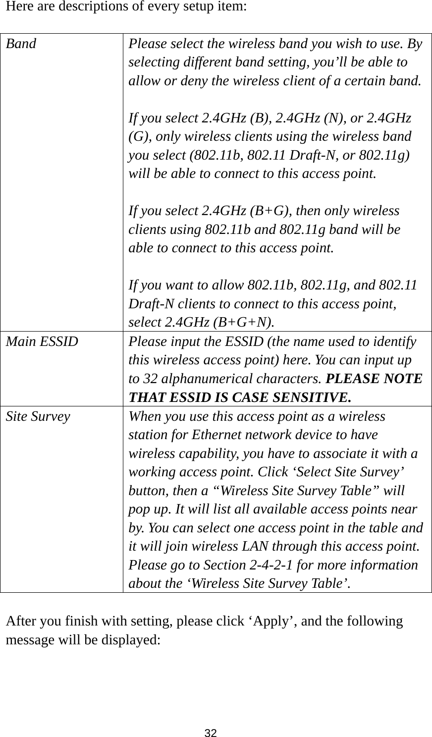 32 Here are descriptions of every setup item:  Band Please select the wireless band you wish to use. By selecting different band setting, you’ll be able to allow or deny the wireless client of a certain band.  If you select 2.4GHz (B), 2.4GHz (N), or 2.4GHz (G), only wireless clients using the wireless band you select (802.11b, 802.11 Draft-N, or 802.11g) will be able to connect to this access point.  If you select 2.4GHz (B+G), then only wireless clients using 802.11b and 802.11g band will be able to connect to this access point.    If you want to allow 802.11b, 802.11g, and 802.11 Draft-N clients to connect to this access point, select 2.4GHz (B+G+N). Main ESSID Please input the ESSID (the name used to identify this wireless access point) here. You can input up to 32 alphanumerical characters. PLEASE NOTE   THAT ESSID IS CASE SENSITIVE. Site Survey When you use this access point as a wireless station for Ethernet network device to have wireless capability, you have to associate it with a working access point. Click ‘Select Site Survey’ button, then a “Wireless Site Survey Table” will pop up. It will list all available access points near by. You can select one access point in the table and it will join wireless LAN through this access point. Please go to Section 2-4-2-1 for more information about the ‘Wireless Site Survey Table’.  After you finish with setting, please click ‘Apply’, and the following message will be displayed:  