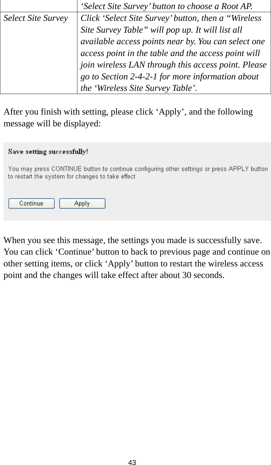 43 ‘Select Site Survey’ button to choose a Root AP. Select Site Survey Click ‘Select Site Survey’ button, then a “Wireless Site Survey Table” will pop up. It will list all available access points near by. You can select one access point in the table and the access point will join wireless LAN through this access point. Please go to Section 2-4-2-1 for more information about the ‘Wireless Site Survey Table’.  After you finish with setting, please click ‘Apply’, and the following message will be displayed:    When you see this message, the settings you made is successfully save. You can click ‘Continue’ button to back to previous page and continue on other setting items, or click ‘Apply’ button to restart the wireless access point and the changes will take effect after about 30 seconds.  