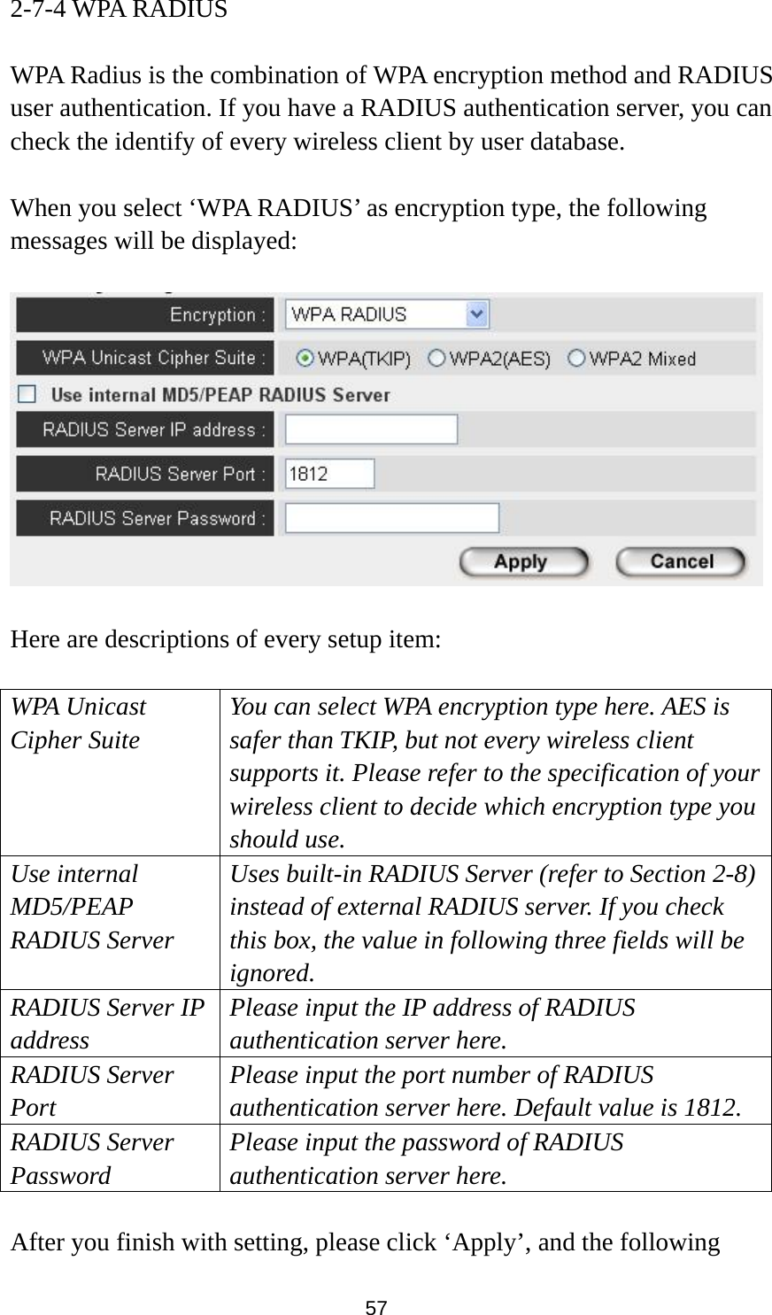57 2-7-4 WPA RADIUS  WPA Radius is the combination of WPA encryption method and RADIUS user authentication. If you have a RADIUS authentication server, you can check the identify of every wireless client by user database.  When you select ‘WPA RADIUS’ as encryption type, the following messages will be displayed:    Here are descriptions of every setup item:  WPA Unicast Cipher Suite You can select WPA encryption type here. AES is safer than TKIP, but not every wireless client supports it. Please refer to the specification of your wireless client to decide which encryption type you should use. Use internal MD5/PEAP RADIUS Server Uses built-in RADIUS Server (refer to Section 2-8) instead of external RADIUS server. If you check this box, the value in following three fields will be ignored. RADIUS Server IP address Please input the IP address of RADIUS authentication server here. RADIUS Server Port Please input the port number of RADIUS authentication server here. Default value is 1812. RADIUS Server Password Please input the password of RADIUS authentication server here.  After you finish with setting, please click ‘Apply’, and the following 