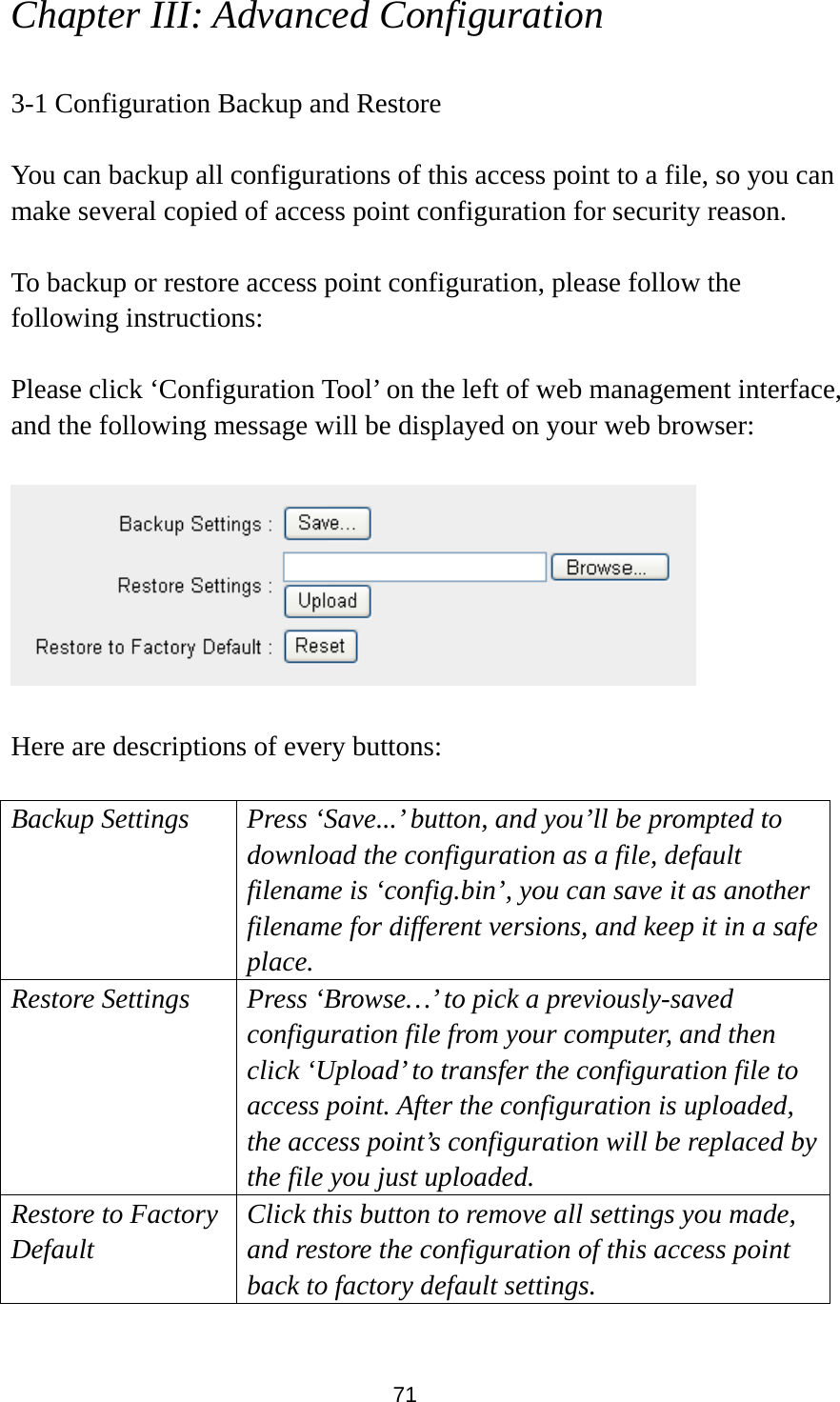 71 Chapter III: Advanced Configuration  3-1 Configuration Backup and Restore  You can backup all configurations of this access point to a file, so you can make several copied of access point configuration for security reason.  To backup or restore access point configuration, please follow the following instructions:  Please click ‘Configuration Tool’ on the left of web management interface, and the following message will be displayed on your web browser:    Here are descriptions of every buttons:  Backup Settings Press ‘Save...’ button, and you’ll be prompted to download the configuration as a file, default filename is ‘config.bin’, you can save it as another filename for different versions, and keep it in a safe place.   Restore Settings Press ‘Browse…’ to pick a previously-saved configuration file from your computer, and then click ‘Upload’ to transfer the configuration file to access point. After the configuration is uploaded, the access point’s configuration will be replaced by the file you just uploaded. Restore to Factory Default Click this button to remove all settings you made, and restore the configuration of this access point back to factory default settings.  