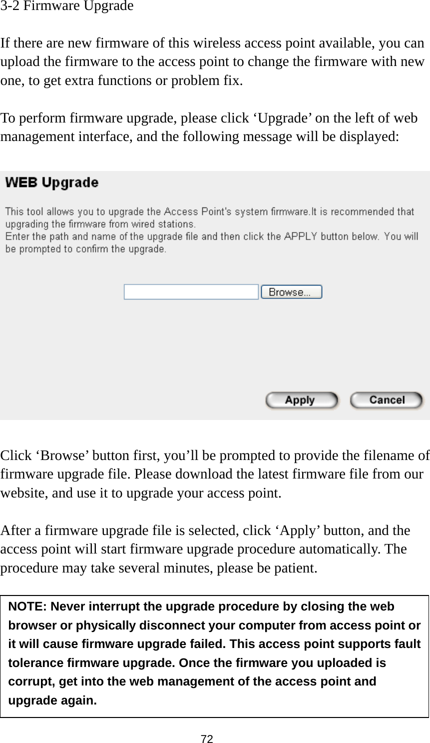 72 3-2 Firmware Upgrade  If there are new firmware of this wireless access point available, you can upload the firmware to the access point to change the firmware with new one, to get extra functions or problem fix.  To perform firmware upgrade, please click ‘Upgrade’ on the left of web management interface, and the following message will be displayed:    Click ‘Browse’ button first, you’ll be prompted to provide the filename of firmware upgrade file. Please download the latest firmware file from our website, and use it to upgrade your access point.    After a firmware upgrade file is selected, click ‘Apply’ button, and the access point will start firmware upgrade procedure automatically. The procedure may take several minutes, please be patient.   NOTE: Never interrupt the upgrade procedure by closing the web browser or physically disconnect your computer from access point or it will cause firmware upgrade failed. This access point supports fault tolerance firmware upgrade. Once the firmware you uploaded is corrupt, get into the web management of the access point and upgrade again. 