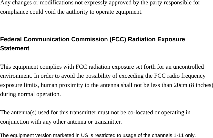 Any changes or modifications not expressly approved by the party responsible for compliance could void the authority to operate equipment.   Federal Communication Commission (FCC) Radiation Exposure Statement  This equipment complies with FCC radiation exposure set forth for an uncontrolled environment. In order to avoid the possibility of exceeding the FCC radio frequency exposure limits, human proximity to the antenna shall not be less than 20cm (8 inches) during normal operation.  The antenna(s) used for this transmitter must not be co-located or operating in conjunction with any other antenna or transmitter.                         The equipment version marketed in US is restricted to usage of the channels 1-11 only.