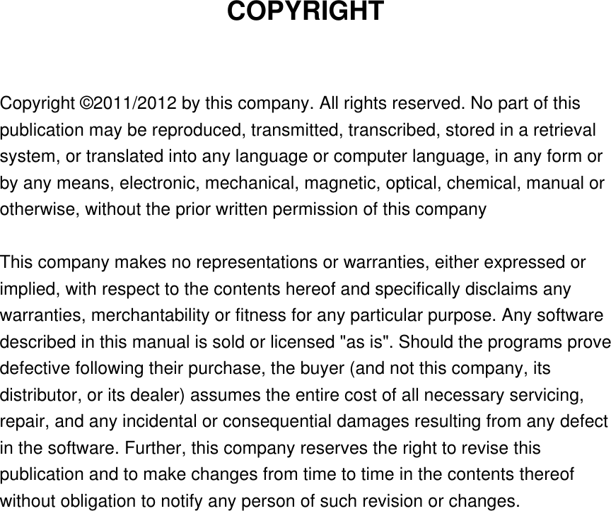 COPYRIGHT  Copyright © 2011/2012 by this company. All rights reserved. No part of this publication may be reproduced, transmitted, transcribed, stored in a retrieval system, or translated into any language or computer language, in any form or by any means, electronic, mechanical, magnetic, optical, chemical, manual or otherwise, without the prior written permission of this company  This company makes no representations or warranties, either expressed or implied, with respect to the contents hereof and specifically disclaims any warranties, merchantability or fitness for any particular purpose. Any software described in this manual is sold or licensed &quot;as is&quot;. Should the programs prove defective following their purchase, the buyer (and not this company, its distributor, or its dealer) assumes the entire cost of all necessary servicing, repair, and any incidental or consequential damages resulting from any defect in the software. Further, this company reserves the right to revise this publication and to make changes from time to time in the contents thereof without obligation to notify any person of such revision or changes.                   