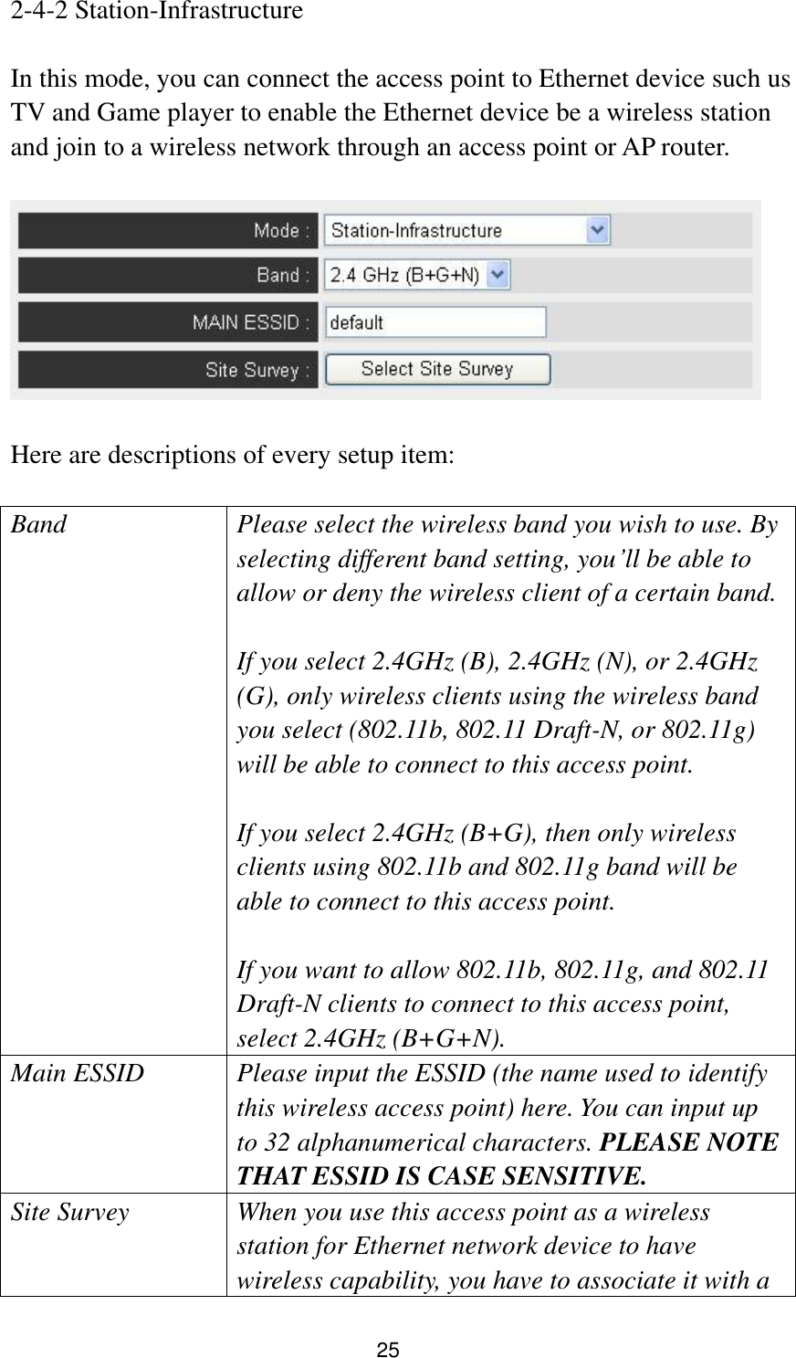 25 2-4-2 Station-Infrastructure  In this mode, you can connect the access point to Ethernet device such us TV and Game player to enable the Ethernet device be a wireless station and join to a wireless network through an access point or AP router.    Here are descriptions of every setup item:  Band Please select the wireless band you wish to use. By selecting different band setting, you‟ll be able to allow or deny the wireless client of a certain band.    If you select 2.4GHz (B), 2.4GHz (N), or 2.4GHz (G), only wireless clients using the wireless band you select (802.11b, 802.11 Draft-N, or 802.11g) will be able to connect to this access point.  If you select 2.4GHz (B+G), then only wireless clients using 802.11b and 802.11g band will be able to connect to this access point.    If you want to allow 802.11b, 802.11g, and 802.11 Draft-N clients to connect to this access point, select 2.4GHz (B+G+N). Main ESSID Please input the ESSID (the name used to identify this wireless access point) here. You can input up to 32 alphanumerical characters. PLEASE NOTE     THAT ESSID IS CASE SENSITIVE. Site Survey When you use this access point as a wireless station for Ethernet network device to have wireless capability, you have to associate it with a 