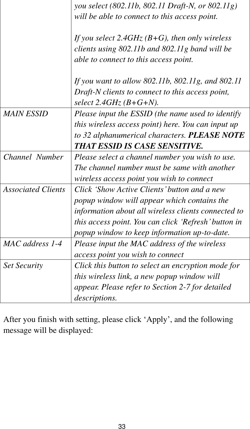 33 you select (802.11b, 802.11 Draft-N, or 802.11g) will be able to connect to this access point.  If you select 2.4GHz (B+G), then only wireless clients using 802.11b and 802.11g band will be able to connect to this access point.    If you want to allow 802.11b, 802.11g, and 802.11 Draft-N clients to connect to this access point, select 2.4GHz (B+G+N). MAIN ESSID Please input the ESSID (the name used to identify this wireless access point) here. You can input up to 32 alphanumerical characters. PLEASE NOTE     THAT ESSID IS CASE SENSITIVE. Channel   Number Please select a channel number you wish to use. The channel number must be same with another wireless access point you wish to connect Associated Clients Click „Show Active Clients‟ button and a new popup window will appear which contains the information about all wireless clients connected to this access point. You can click „Refresh‟ button in popup window to keep information up-to-date. MAC address 1-4 Please input the MAC address of the wireless access point you wish to connect Set Security Click this button to select an encryption mode for this wireless link, a new popup window will appear. Please refer to Section 2-7 for detailed descriptions.  After you finish with setting, please click „Apply‟, and the following message will be displayed:  