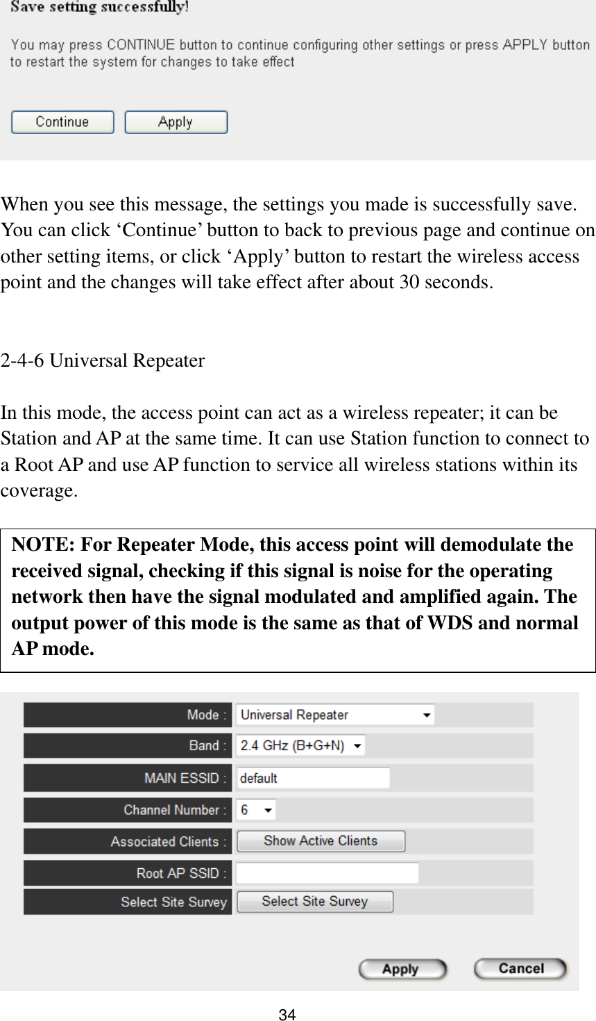 34   When you see this message, the settings you made is successfully save. You can click „Continue‟ button to back to previous page and continue on other setting items, or click „Apply‟ button to restart the wireless access point and the changes will take effect after about 30 seconds.   2-4-6 Universal Repeater  In this mode, the access point can act as a wireless repeater; it can be Station and AP at the same time. It can use Station function to connect to a Root AP and use AP function to service all wireless stations within its coverage.           NOTE: For Repeater Mode, this access point will demodulate the received signal, checking if this signal is noise for the operating network then have the signal modulated and amplified again. The output power of this mode is the same as that of WDS and normal AP mode.   