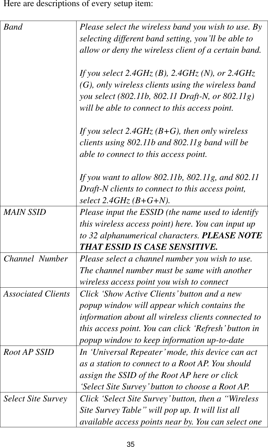 35  Here are descriptions of every setup item:  Band Please select the wireless band you wish to use. By selecting different band setting, you‟ll be able to allow or deny the wireless client of a certain band.    If you select 2.4GHz (B), 2.4GHz (N), or 2.4GHz (G), only wireless clients using the wireless band you select (802.11b, 802.11 Draft-N, or 802.11g) will be able to connect to this access point.  If you select 2.4GHz (B+G), then only wireless clients using 802.11b and 802.11g band will be able to connect to this access point.    If you want to allow 802.11b, 802.11g, and 802.11 Draft-N clients to connect to this access point, select 2.4GHz (B+G+N). MAIN SSID Please input the ESSID (the name used to identify this wireless access point) here. You can input up to 32 alphanumerical characters. PLEASE NOTE     THAT ESSID IS CASE SENSITIVE. Channel   Number Please select a channel number you wish to use. The channel number must be same with another wireless access point you wish to connect Associated Clients Click „Show Active Clients‟ button and a new popup window will appear which contains the information about all wireless clients connected to this access point. You can click „Refresh‟ button in popup window to keep information up-to-date Root AP SSID In „Universal Repeater‟ mode, this device can act as a station to connect to a Root AP. You should assign the SSID of the Root AP here or click „Select Site Survey‟ button to choose a Root AP. Select Site Survey Click „Select Site Survey‟ button, then a “Wireless Site Survey Table” will pop up. It will list all available access points near by. You can select one 