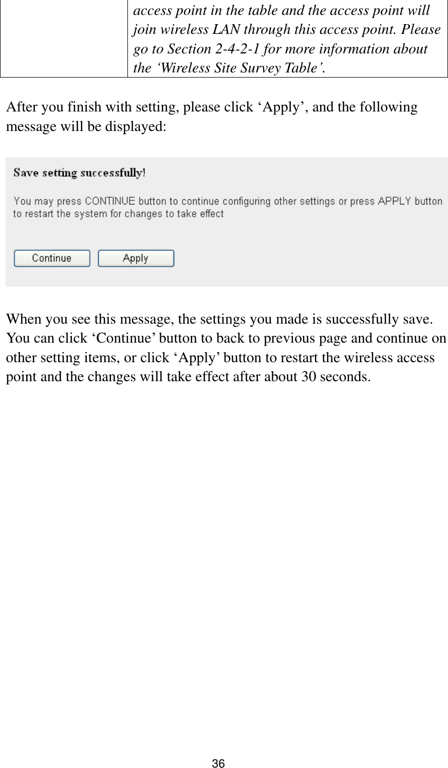 36 access point in the table and the access point will join wireless LAN through this access point. Please go to Section 2-4-2-1 for more information about the „Wireless Site Survey Table‟.  After you finish with setting, please click „Apply‟, and the following message will be displayed:    When you see this message, the settings you made is successfully save. You can click „Continue‟ button to back to previous page and continue on other setting items, or click „Apply‟ button to restart the wireless access point and the changes will take effect after about 30 seconds.  