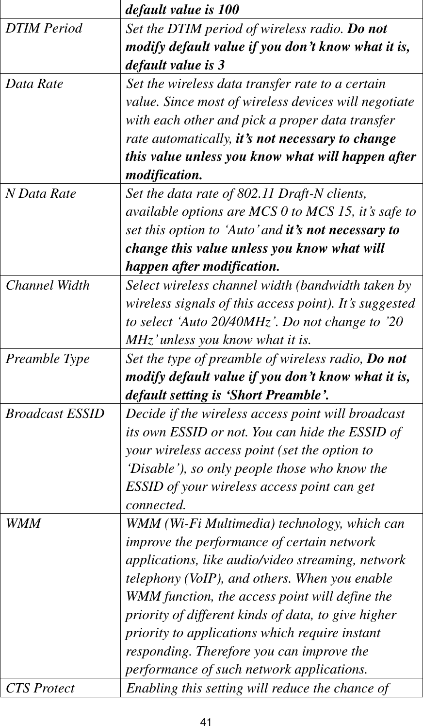 41 default value is 100   DTIM Period Set the DTIM period of wireless radio. Do not modify default value if you don’t know what it is, default value is 3 Data Rate  Set the wireless data transfer rate to a certain value. Since most of wireless devices will negotiate with each other and pick a proper data transfer rate automatically, it’s not necessary to change this value unless you know what will happen after modification. N Data Rate Set the data rate of 802.11 Draft-N clients, available options are MCS 0 to MCS 15, it‟s safe to set this option to „Auto‟ and it’s not necessary to change this value unless you know what will happen after modification. Channel Width Select wireless channel width (bandwidth taken by wireless signals of this access point). It‟s suggested to select „Auto 20/40MHz‟. Do not change to ‟20 MHz‟ unless you know what it is. Preamble Type Set the type of preamble of wireless radio, Do not modify default value if you don’t know what it is, default setting is ‘Short Preamble’. Broadcast ESSID Decide if the wireless access point will broadcast its own ESSID or not. You can hide the ESSID of your wireless access point (set the option to „Disable‟), so only people those who know the ESSID of your wireless access point can get connected. WMM WMM (Wi-Fi Multimedia) technology, which can improve the performance of certain network applications, like audio/video streaming, network telephony (VoIP), and others. When you enable WMM function, the access point will define the priority of different kinds of data, to give higher priority to applications which require instant responding. Therefore you can improve the performance of such network applications. CTS Protect  Enabling this setting will reduce the chance of 