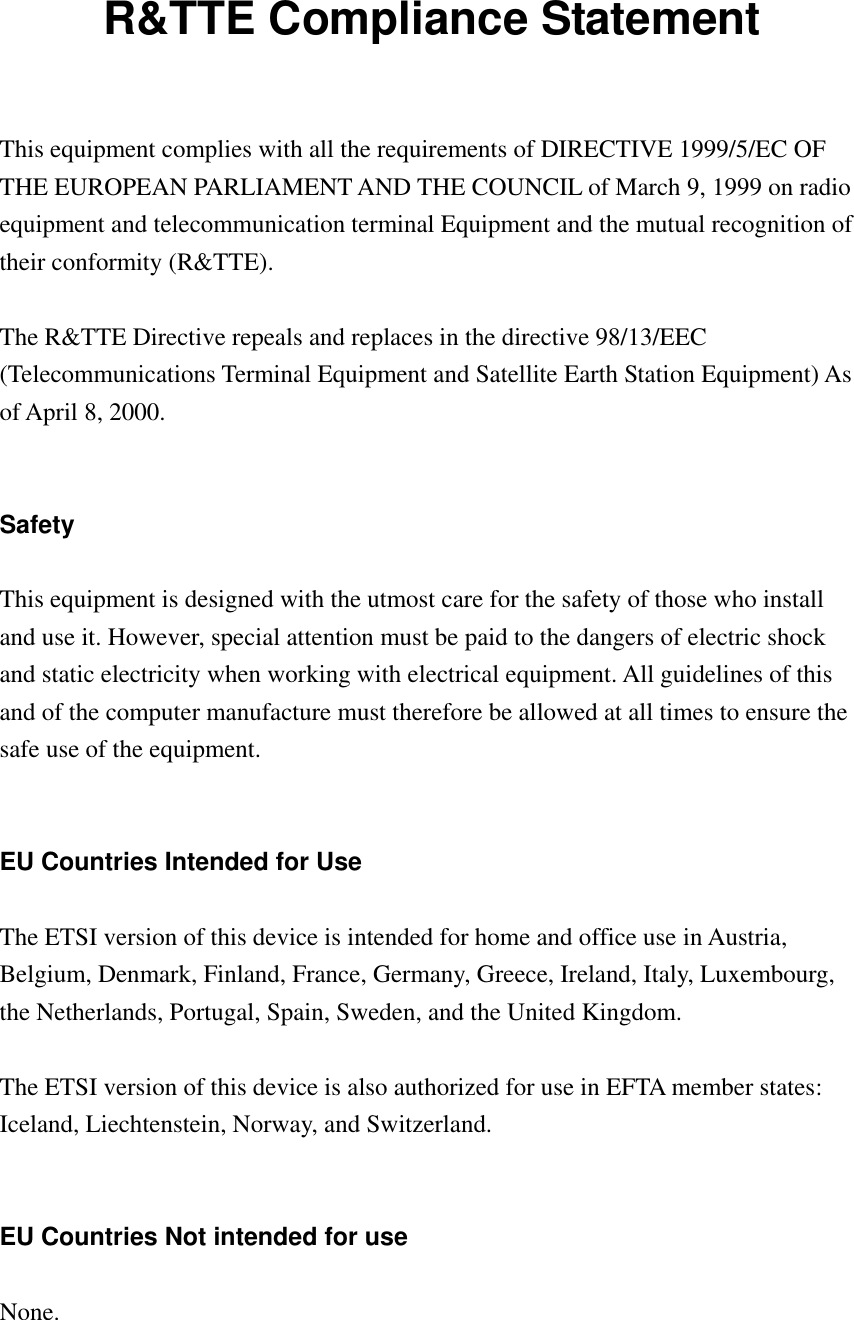 R&amp;TTE Compliance Statement  This equipment complies with all the requirements of DIRECTIVE 1999/5/EC OF THE EUROPEAN PARLIAMENT AND THE COUNCIL of March 9, 1999 on radio equipment and telecommunication terminal Equipment and the mutual recognition of their conformity (R&amp;TTE).  The R&amp;TTE Directive repeals and replaces in the directive 98/13/EEC (Telecommunications Terminal Equipment and Satellite Earth Station Equipment) As of April 8, 2000.   Safety  This equipment is designed with the utmost care for the safety of those who install and use it. However, special attention must be paid to the dangers of electric shock and static electricity when working with electrical equipment. All guidelines of this and of the computer manufacture must therefore be allowed at all times to ensure the safe use of the equipment.   EU Countries Intended for Use  The ETSI version of this device is intended for home and office use in Austria, Belgium, Denmark, Finland, France, Germany, Greece, Ireland, Italy, Luxembourg, the Netherlands, Portugal, Spain, Sweden, and the United Kingdom.  The ETSI version of this device is also authorized for use in EFTA member states: Iceland, Liechtenstein, Norway, and Switzerland.   EU Countries Not intended for use  None.   