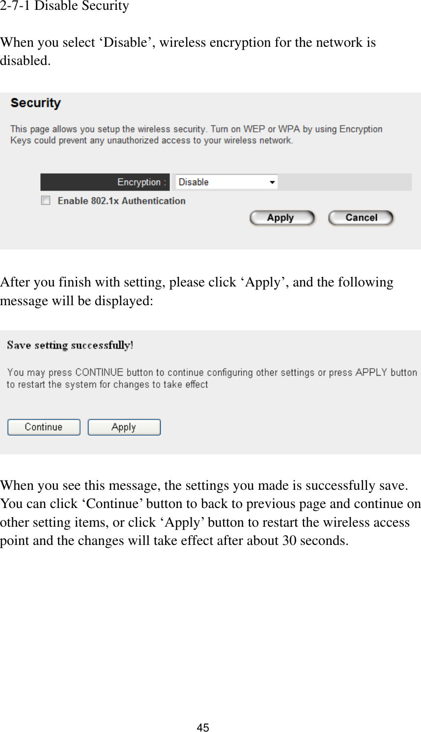 45 2-7-1 Disable Security  When you select „Disable‟, wireless encryption for the network is disabled.    After you finish with setting, please click „Apply‟, and the following message will be displayed:    When you see this message, the settings you made is successfully save. You can click „Continue‟ button to back to previous page and continue on other setting items, or click „Apply‟ button to restart the wireless access point and the changes will take effect after about 30 seconds.   