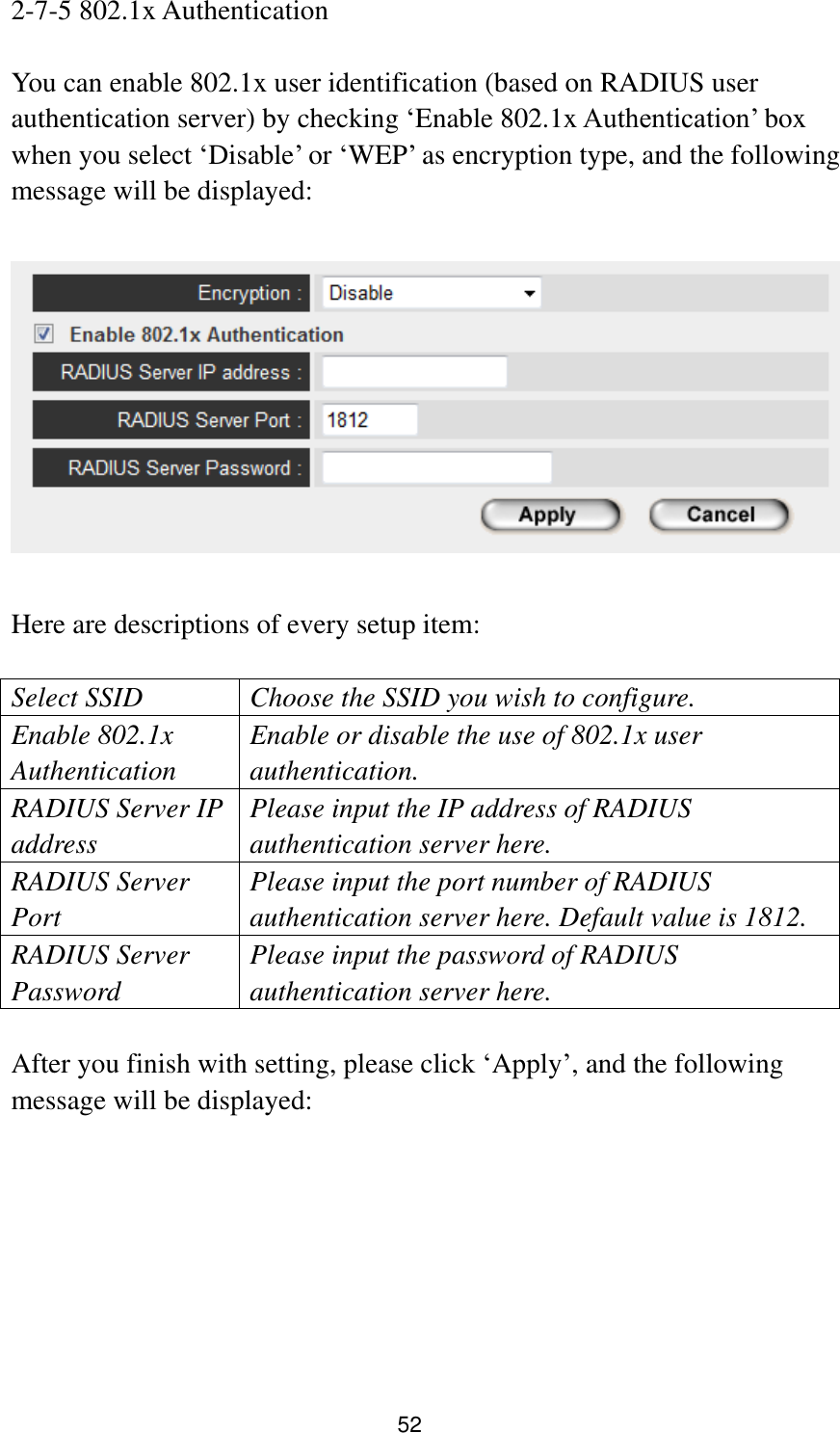 52 2-7-5 802.1x Authentication  You can enable 802.1x user identification (based on RADIUS user authentication server) by checking „Enable 802.1x Authentication‟ box when you select „Disable‟ or „WEP‟ as encryption type, and the following message will be displayed:    Here are descriptions of every setup item:  Select SSID Choose the SSID you wish to configure. Enable 802.1x Authentication Enable or disable the use of 802.1x user authentication. RADIUS Server IP address Please input the IP address of RADIUS authentication server here. RADIUS Server Port Please input the port number of RADIUS authentication server here. Default value is 1812. RADIUS Server Password Please input the password of RADIUS authentication server here.  After you finish with setting, please click „Apply‟, and the following message will be displayed:  