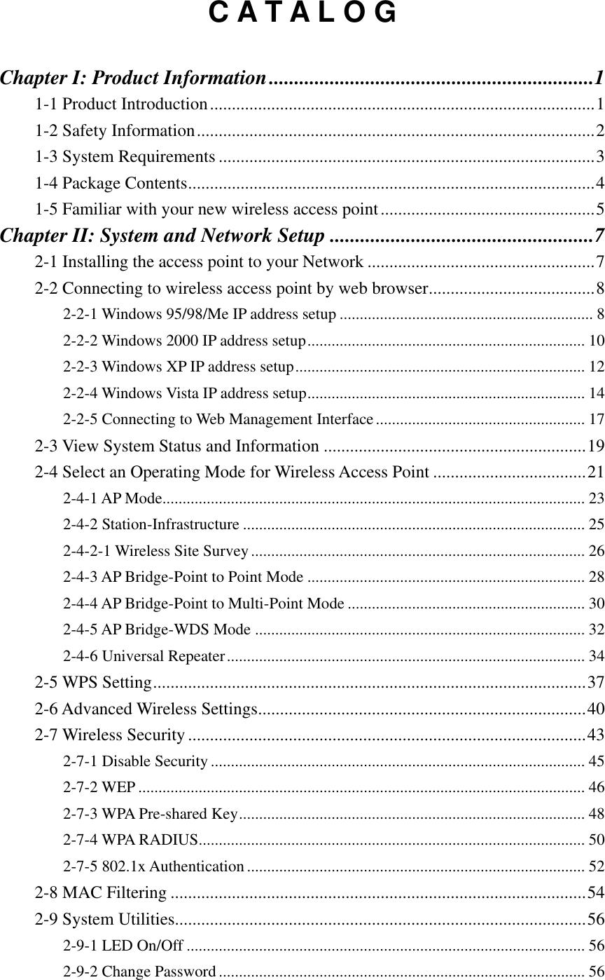 C A T A L O G  Chapter I: Product Information ................................................................ 1 1-1 Product Introduction ........................................................................................ 1 1-2 Safety Information ........................................................................................... 2 1-3 System Requirements ...................................................................................... 3 1-4 Package Contents ............................................................................................. 4 1-5 Familiar with your new wireless access point ................................................. 5 Chapter II: System and Network Setup .................................................... 7 2-1 Installing the access point to your Network .................................................... 7 2-2 Connecting to wireless access point by web browser ...................................... 8 2-2-1 Windows 95/98/Me IP address setup ............................................................... 8 2-2-2 Windows 2000 IP address setup ..................................................................... 10 2-2-3 Windows XP IP address setup ........................................................................ 12 2-2-4 Windows Vista IP address setup ..................................................................... 14 2-2-5 Connecting to Web Management Interface .................................................... 17 2-3 View System Status and Information ............................................................ 19 2-4 Select an Operating Mode for Wireless Access Point ................................... 21 2-4-1 AP Mode......................................................................................................... 23 2-4-2 Station-Infrastructure ..................................................................................... 25 2-4-2-1 Wireless Site Survey ................................................................................... 26 2-4-3 AP Bridge-Point to Point Mode ..................................................................... 28 2-4-4 AP Bridge-Point to Multi-Point Mode ........................................................... 30 2-4-5 AP Bridge-WDS Mode .................................................................................. 32 2-4-6 Universal Repeater ......................................................................................... 34 2-5 WPS Setting ................................................................................................... 37 2-6 Advanced Wireless Settings ........................................................................... 40 2-7 Wireless Security ........................................................................................... 43 2-7-1 Disable Security ............................................................................................. 45 2-7-2 WEP ............................................................................................................... 46 2-7-3 WPA Pre-shared Key ...................................................................................... 48 2-7-4 WPA RADIUS................................................................................................ 50 2-7-5 802.1x Authentication .................................................................................... 52 2-8 MAC Filtering ............................................................................................... 54 2-9 System Utilities.............................................................................................. 56 2-9-1 LED On/Off ................................................................................................... 56 2-9-2 Change Password ........................................................................................... 56 