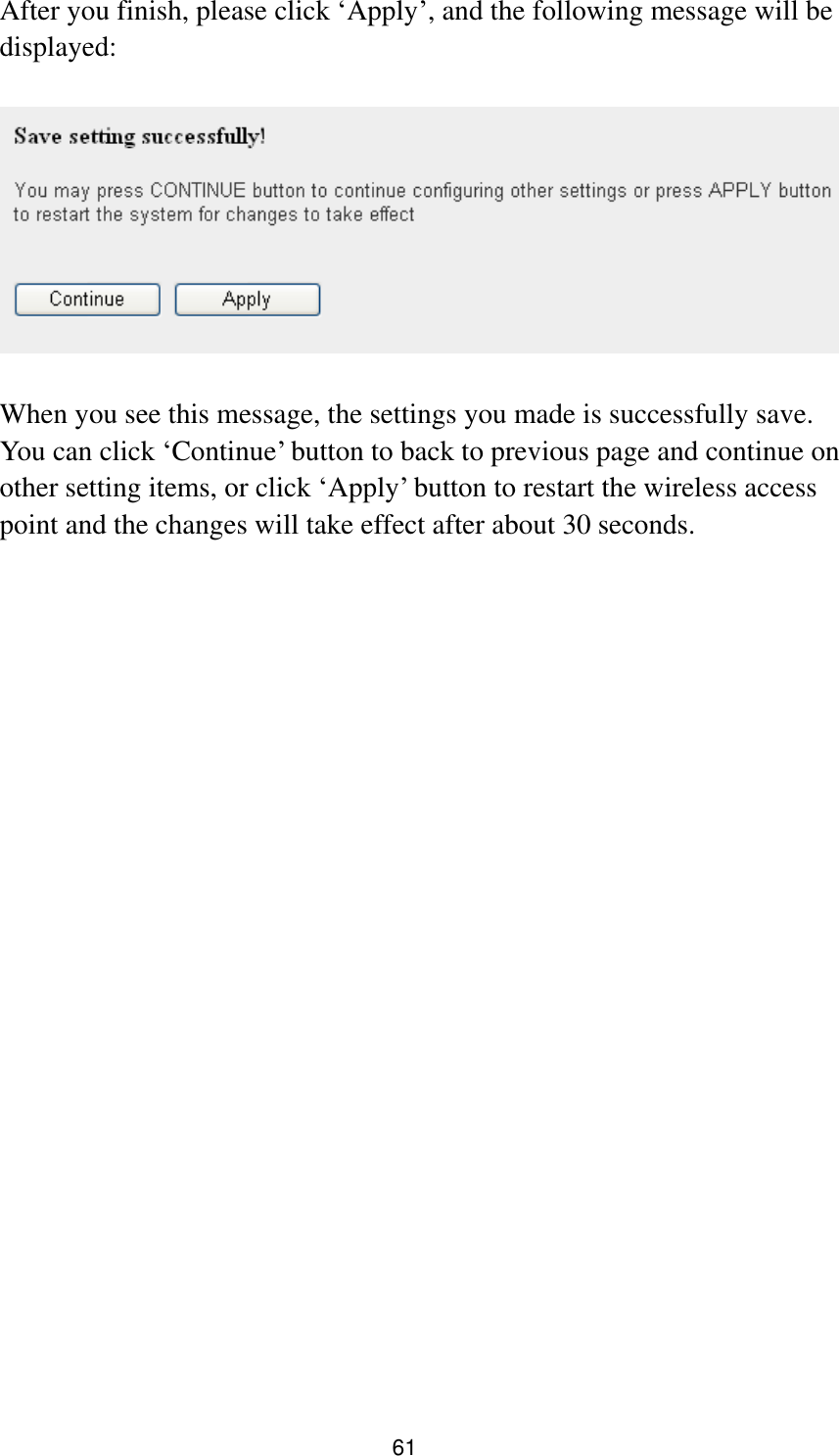 61 After you finish, please click „Apply‟, and the following message will be displayed:    When you see this message, the settings you made is successfully save. You can click „Continue‟ button to back to previous page and continue on other setting items, or click „Apply‟ button to restart the wireless access point and the changes will take effect after about 30 seconds.  