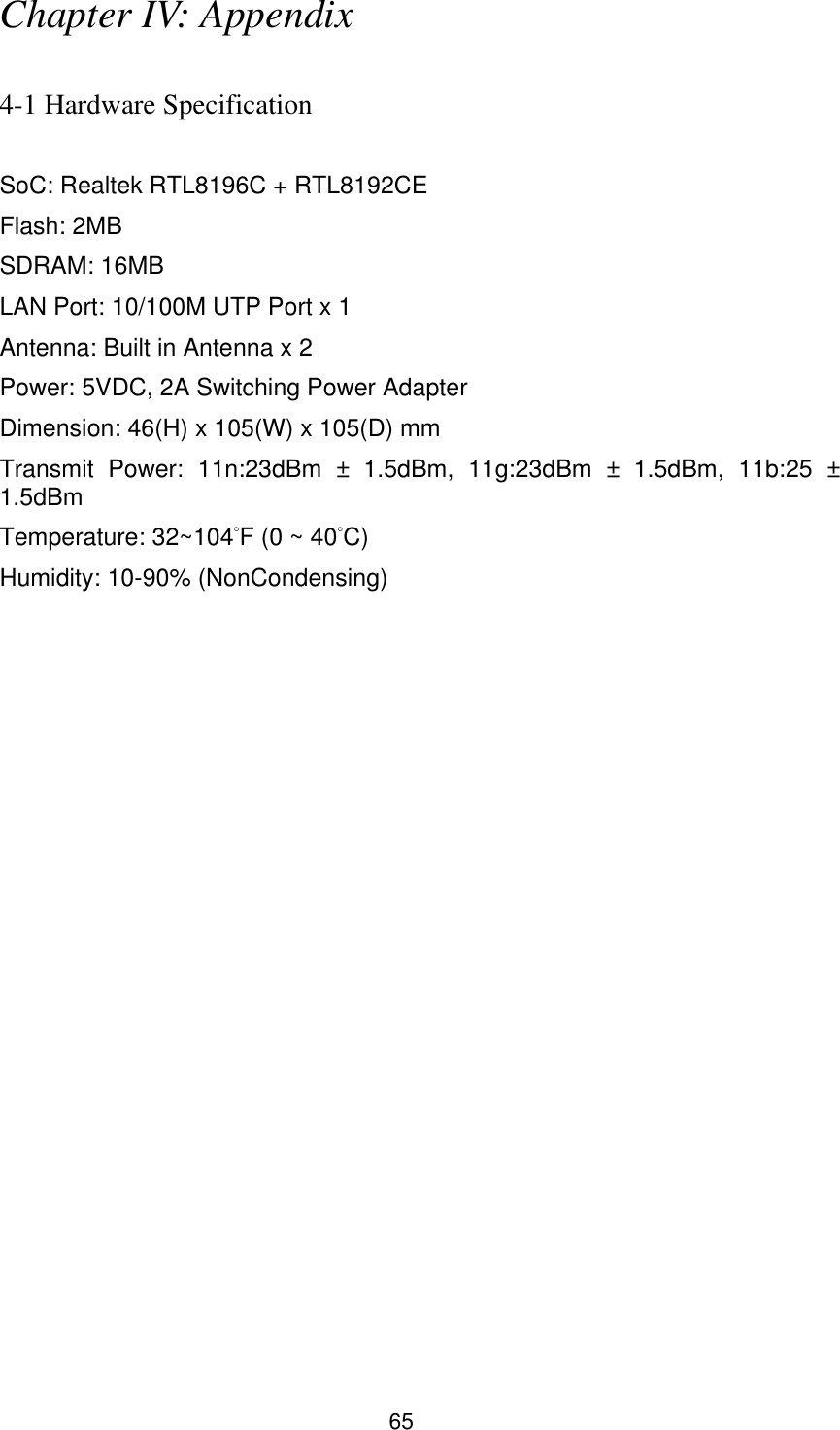 65 Chapter IV: Appendix  4-1 Hardware Specification  SoC: Realtek RTL8196C + RTL8192CE Flash: 2MB SDRAM: 16MB LAN Port: 10/100M UTP Port x 1 Antenna: Built in Antenna x 2 Power: 5VDC, 2A Switching Power Adapter Dimension: 46(H) x 105(W) x 105(D) mm Transmit  Power:  11n:23dBm  ±  1.5dBm,  11g:23dBm  ±  1.5dBm,  11b:25 ± 1.5dBm Temperature: 32~104°F (0 ~ 40°C) Humidity: 10-90% (NonCondensing) 