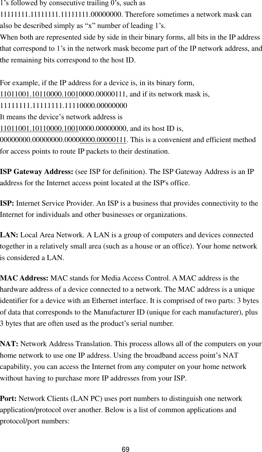 69 1‟s followed by consecutive trailing 0‟s, such as 11111111.11111111.11111111.00000000. Therefore sometimes a network mask can also be described simply as “x” number of leading 1‟s. When both are represented side by side in their binary forms, all bits in the IP address that correspond to 1‟s in the network mask become part of the IP network address, and the remaining bits correspond to the host ID.    For example, if the IP address for a device is, in its binary form, 11011001.10110000.10010000.00000111, and if its network mask is, 11111111.11111111.11110000.00000000 It means the device‟s network address is   11011001.10110000.10010000.00000000, and its host ID is, 00000000.00000000.00000000.00000111. This is a convenient and efficient method for access points to route IP packets to their destination. ISP Gateway Address: (see ISP for definition). The ISP Gateway Address is an IP address for the Internet access point located at the ISP&apos;s office.   ISP: Internet Service Provider. An ISP is a business that provides connectivity to the Internet for individuals and other businesses or organizations.   LAN: Local Area Network. A LAN is a group of computers and devices connected together in a relatively small area (such as a house or an office). Your home network is considered a LAN.   MAC Address: MAC stands for Media Access Control. A MAC address is the hardware address of a device connected to a network. The MAC address is a unique identifier for a device with an Ethernet interface. It is comprised of two parts: 3 bytes of data that corresponds to the Manufacturer ID (unique for each manufacturer), plus 3 bytes that are often used as the product‟s serial number. NAT: Network Address Translation. This process allows all of the computers on your home network to use one IP address. Using the broadband access point‟s NAT capability, you can access the Internet from any computer on your home network without having to purchase more IP addresses from your ISP.   Port: Network Clients (LAN PC) uses port numbers to distinguish one network application/protocol over another. Below is a list of common applications and protocol/port numbers: 