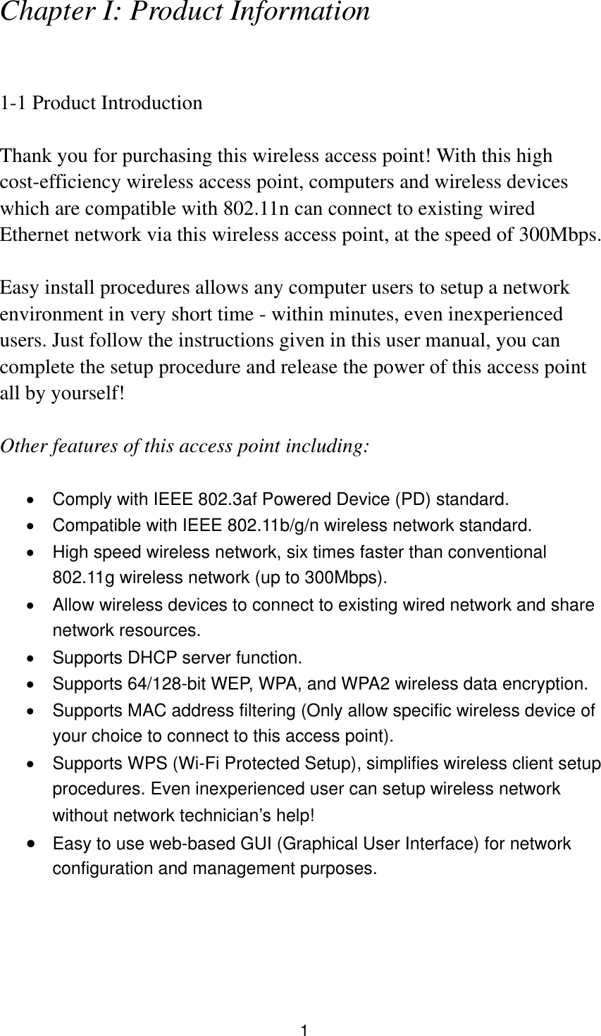 1 Chapter I: Product Information  1-1 Product Introduction  Thank you for purchasing this wireless access point! With this high cost-efficiency wireless access point, computers and wireless devices which are compatible with 802.11n can connect to existing wired Ethernet network via this wireless access point, at the speed of 300Mbps.  Easy install procedures allows any computer users to setup a network environment in very short time - within minutes, even inexperienced users. Just follow the instructions given in this user manual, you can complete the setup procedure and release the power of this access point all by yourself!  Other features of this access point including:    Comply with IEEE 802.3af Powered Device (PD) standard.   Compatible with IEEE 802.11b/g/n wireless network standard.   High speed wireless network, six times faster than conventional 802.11g wireless network (up to 300Mbps).   Allow wireless devices to connect to existing wired network and share network resources.   Supports DHCP server function.     Supports 64/128-bit WEP, WPA, and WPA2 wireless data encryption.   Supports MAC address filtering (Only allow specific wireless device of your choice to connect to this access point).   Supports WPS (Wi-Fi Protected Setup), simplifies wireless client setup procedures. Even inexperienced user can setup wireless network without network technician’s help!  Easy to use web-based GUI (Graphical User Interface) for network configuration and management purposes.     