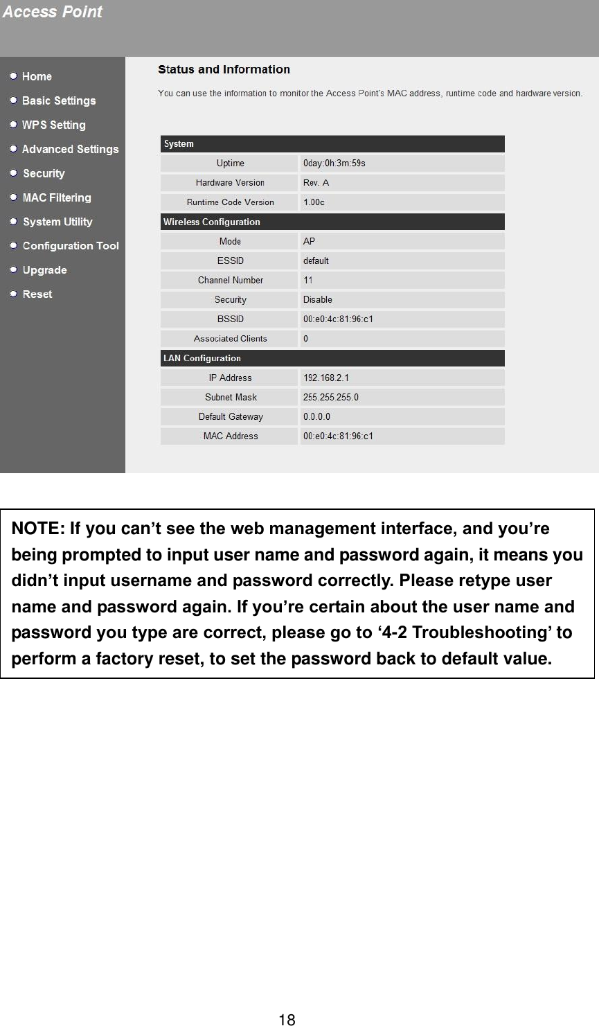 18                 NOTE: If you can’t see the web management interface, and you’re being prompted to input user name and password again, it means you didn’t input username and password correctly. Please retype user name and password again. If you’re certain about the user name and password you type are correct, please go to ‘4-2 Troubleshooting’ to perform a factory reset, to set the password back to default value. 