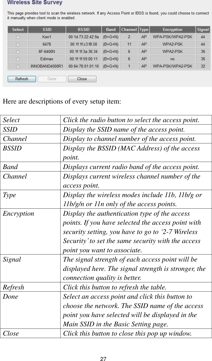 27   Here are descriptions of every setup item:  Select Click the radio button to select the access point. SSID Display the SSID name of the access point. Channel Display to channel number of the access point. BSSID Display the BSSID (MAC Address) of the access point. Band Displays current radio band of the access point. Channel Displays current wireless channel number of the access point. Type Display the wireless modes include 11b, 11b/g or 11b/g/n or 11n only of the access points. Encryption Display the authentication type of the access points. If you have selected the access point with security setting, you have to go to „2-7 Wireless Security‟ to set the same security with the access point you want to associate. Signal   The signal strength of each access point will be displayed here. The signal strength is stronger, the connection quality is better. Refresh Click this button to refresh the table. Done Select an access point and click this button to choose the network. The SSID name of the access point you have selected will be displayed in the Main SSID in the Basic Setting page.   Close Click this button to close this pop up window.  