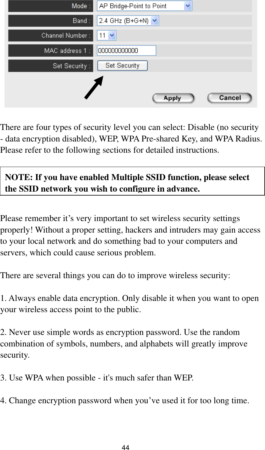 44     There are four types of security level you can select: Disable (no security - data encryption disabled), WEP, WPA Pre-shared Key, and WPA Radius. Please refer to the following sections for detailed instructions.      Please remember it‟s very important to set wireless security settings properly! Without a proper setting, hackers and intruders may gain access to your local network and do something bad to your computers and servers, which could cause serious problem.    There are several things you can do to improve wireless security:  1. Always enable data encryption. Only disable it when you want to open your wireless access point to the public.  2. Never use simple words as encryption password. Use the random combination of symbols, numbers, and alphabets will greatly improve security.  3. Use WPA when possible - it&apos;s much safer than WEP.  4. Change encryption password when you‟ve used it for too long time. NOTE: If you have enabled Multiple SSID function, please select the SSID network you wish to configure in advance. 