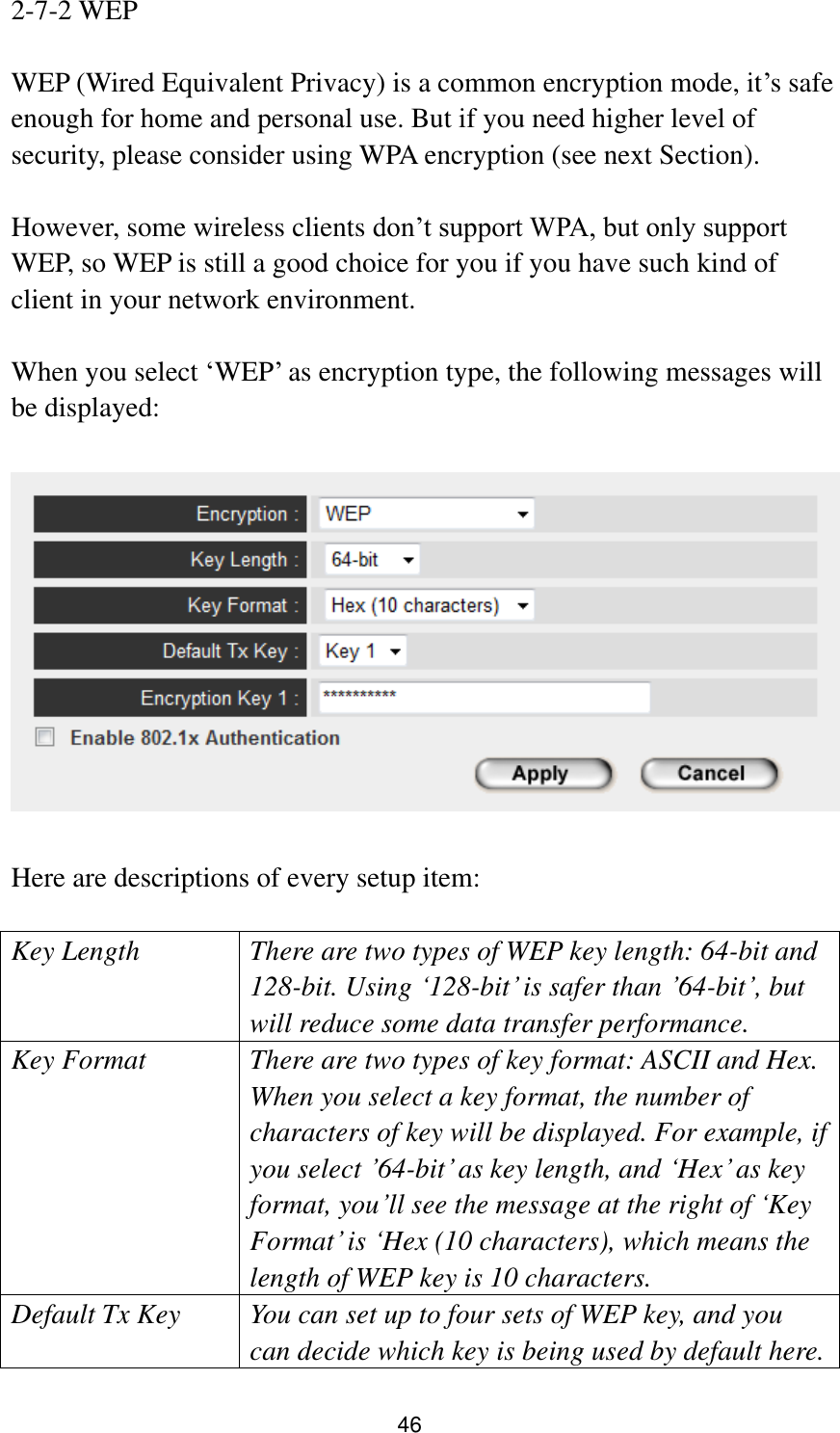 46 2-7-2 WEP  WEP (Wired Equivalent Privacy) is a common encryption mode, it‟s safe enough for home and personal use. But if you need higher level of security, please consider using WPA encryption (see next Section).    However, some wireless clients don‟t support WPA, but only support WEP, so WEP is still a good choice for you if you have such kind of client in your network environment.  When you select „WEP‟ as encryption type, the following messages will be displayed:    Here are descriptions of every setup item:  Key Length There are two types of WEP key length: 64-bit and 128-bit. Using „128-bit‟ is safer than ‟64-bit‟, but will reduce some data transfer performance. Key Format There are two types of key format: ASCII and Hex. When you select a key format, the number of characters of key will be displayed. For example, if you select ‟64-bit‟ as key length, and „Hex‟ as key format, you‟ll see the message at the right of „Key Format‟ is „Hex (10 characters), which means the length of WEP key is 10 characters. Default Tx Key You can set up to four sets of WEP key, and you can decide which key is being used by default here. 