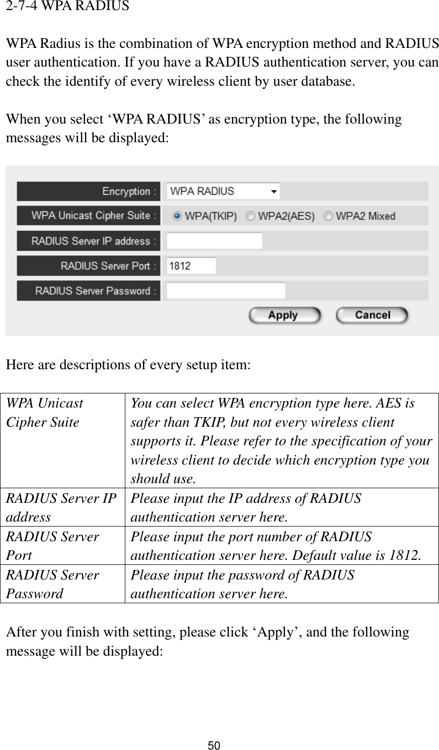 50 2-7-4 WPA RADIUS  WPA Radius is the combination of WPA encryption method and RADIUS user authentication. If you have a RADIUS authentication server, you can check the identify of every wireless client by user database.  When you select „WPA RADIUS‟ as encryption type, the following messages will be displayed:    Here are descriptions of every setup item:  WPA Unicast Cipher Suite You can select WPA encryption type here. AES is safer than TKIP, but not every wireless client supports it. Please refer to the specification of your wireless client to decide which encryption type you should use. RADIUS Server IP address Please input the IP address of RADIUS authentication server here. RADIUS Server Port Please input the port number of RADIUS authentication server here. Default value is 1812. RADIUS Server Password Please input the password of RADIUS authentication server here.  After you finish with setting, please click „Apply‟, and the following message will be displayed:  