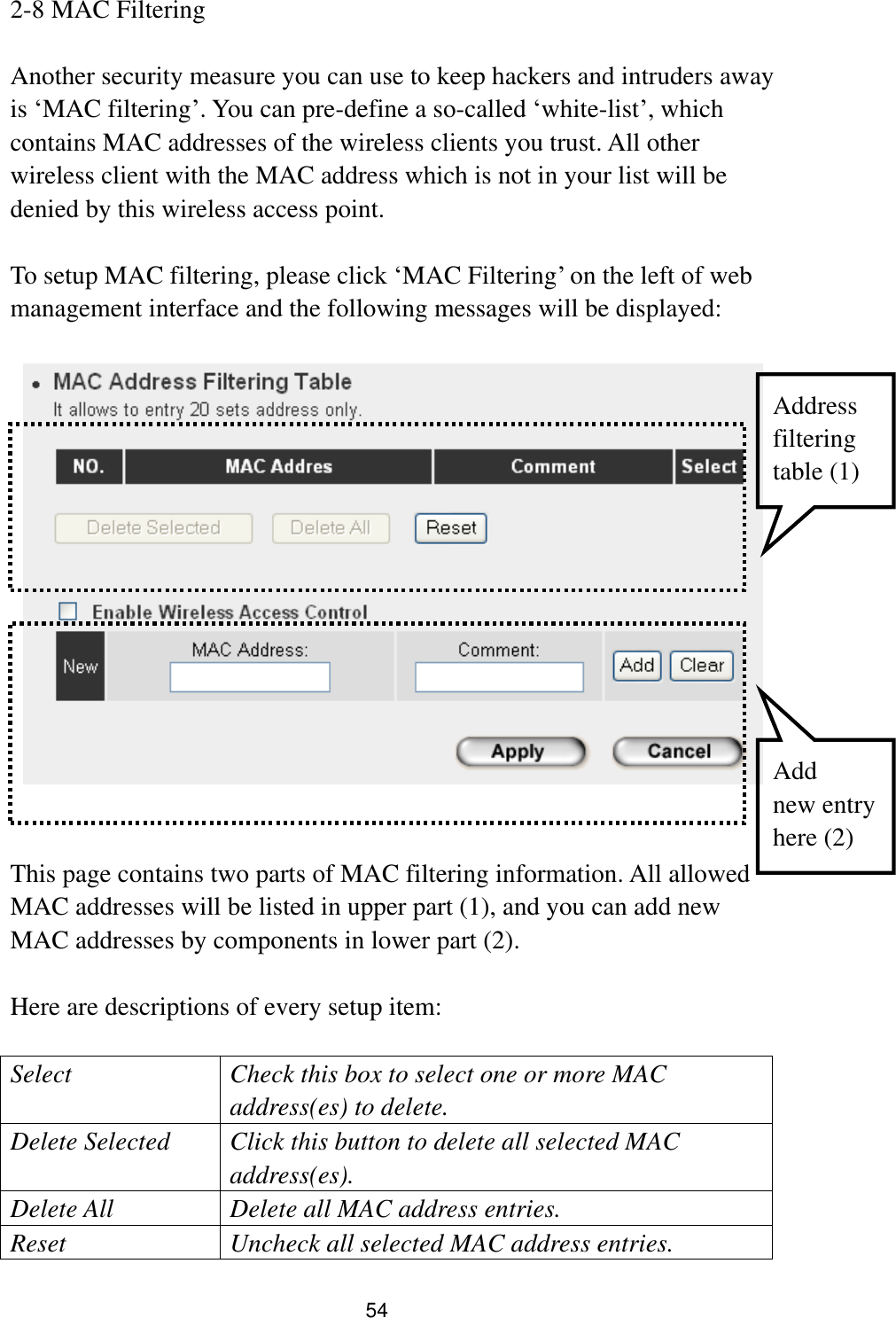 54 2-8 MAC Filtering  Another security measure you can use to keep hackers and intruders away is „MAC filtering‟. You can pre-define a so-called „white-list‟, which contains MAC addresses of the wireless clients you trust. All other wireless client with the MAC address which is not in your list will be denied by this wireless access point.  To setup MAC filtering, please click „MAC Filtering‟ on the left of web management interface and the following messages will be displayed:       This page contains two parts of MAC filtering information. All allowed MAC addresses will be listed in upper part (1), and you can add new MAC addresses by components in lower part (2).  Here are descriptions of every setup item:  Select Check this box to select one or more MAC address(es) to delete. Delete Selected Click this button to delete all selected MAC address(es). Delete All Delete all MAC address entries. Reset Uncheck all selected MAC address entries. Address filtering   table (1) Add   new entry here (2) 