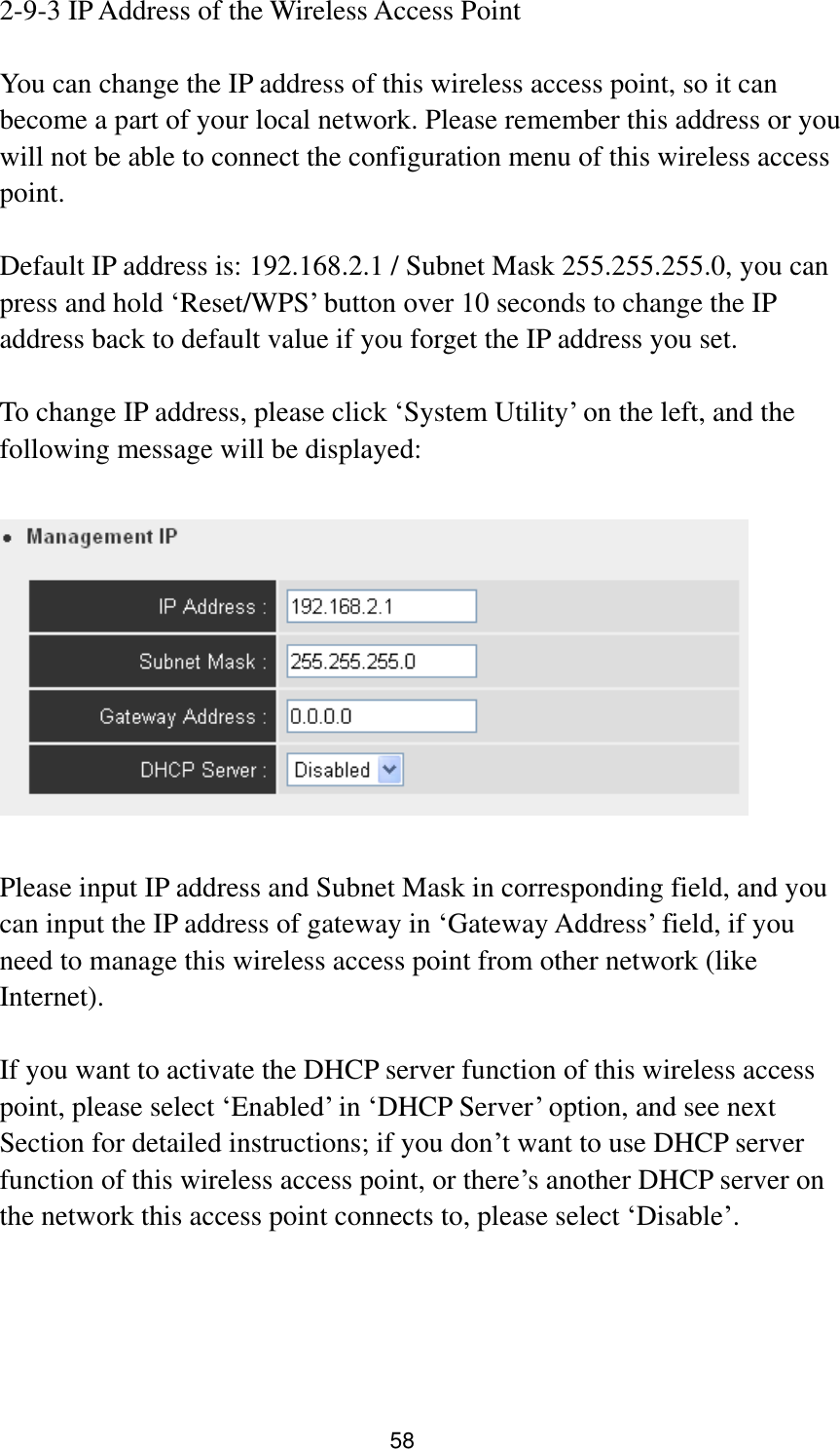 58 2-9-3 IP Address of the Wireless Access Point  You can change the IP address of this wireless access point, so it can become a part of your local network. Please remember this address or you will not be able to connect the configuration menu of this wireless access point.  Default IP address is: 192.168.2.1 / Subnet Mask 255.255.255.0, you can press and hold „Reset/WPS‟ button over 10 seconds to change the IP address back to default value if you forget the IP address you set.  To change IP address, please click „System Utility‟ on the left, and the following message will be displayed:    Please input IP address and Subnet Mask in corresponding field, and you can input the IP address of gateway in „Gateway Address‟ field, if you need to manage this wireless access point from other network (like Internet).  If you want to activate the DHCP server function of this wireless access point, please select „Enabled‟ in „DHCP Server‟ option, and see next Section for detailed instructions; if you don‟t want to use DHCP server function of this wireless access point, or there‟s another DHCP server on the network this access point connects to, please select „Disable‟.    