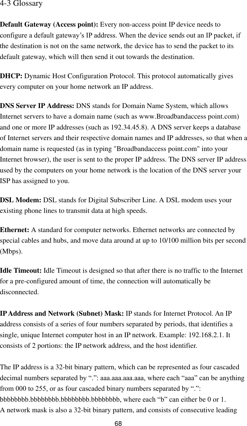 68 4-3 Glossary  Default Gateway (Access point): Every non-access point IP device needs to configure a default gateway‟s IP address. When the device sends out an IP packet, if the destination is not on the same network, the device has to send the packet to its default gateway, which will then send it out towards the destination. DHCP: Dynamic Host Configuration Protocol. This protocol automatically gives every computer on your home network an IP address. DNS Server IP Address: DNS stands for Domain Name System, which allows Internet servers to have a domain name (such as www.Broadbandaccess point.com) and one or more IP addresses (such as 192.34.45.8). A DNS server keeps a database of Internet servers and their respective domain names and IP addresses, so that when a domain name is requested (as in typing &quot;Broadbandaccess point.com&quot; into your Internet browser), the user is sent to the proper IP address. The DNS server IP address used by the computers on your home network is the location of the DNS server your ISP has assigned to you.   DSL Modem: DSL stands for Digital Subscriber Line. A DSL modem uses your existing phone lines to transmit data at high speeds.   Ethernet: A standard for computer networks. Ethernet networks are connected by special cables and hubs, and move data around at up to 10/100 million bits per second (Mbps).   Idle Timeout: Idle Timeout is designed so that after there is no traffic to the Internet for a pre-configured amount of time, the connection will automatically be disconnected.  IP Address and Network (Subnet) Mask: IP stands for Internet Protocol. An IP address consists of a series of four numbers separated by periods, that identifies a single, unique Internet computer host in an IP network. Example: 192.168.2.1. It consists of 2 portions: the IP network address, and the host identifier.  The IP address is a 32-bit binary pattern, which can be represented as four cascaded decimal numbers separated by “.”: aaa.aaa.aaa.aaa, where each “aaa” can be anything from 000 to 255, or as four cascaded binary numbers separated by “.”: bbbbbbbb.bbbbbbbb.bbbbbbbb.bbbbbbbb, where each “b” can either be 0 or 1. A network mask is also a 32-bit binary pattern, and consists of consecutive leading 