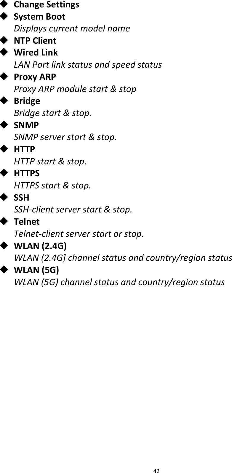 42 ChangeSettings SystemBootDisplayscurrentmodelname NTPClient WiredLinkLANPortlinkstatusandspeedstatus ProxyARPProxyARPmodulestart&amp;stop BridgeBridgestart&amp;stop. SNMPSNMPserverstart&amp;stop. HTTPHTTPstart&amp;stop. HTTPSHTTPSstart&amp;stop. SSHSSH‐clientserverstart&amp;stop. TelnetTelnet‐clientserverstartorstop. WLAN(2.4G)WLAN(2.4G]channelstatusandcountry/regionstatus WLAN(5G)WLAN(5G)channelstatusandcountry/regionstatus