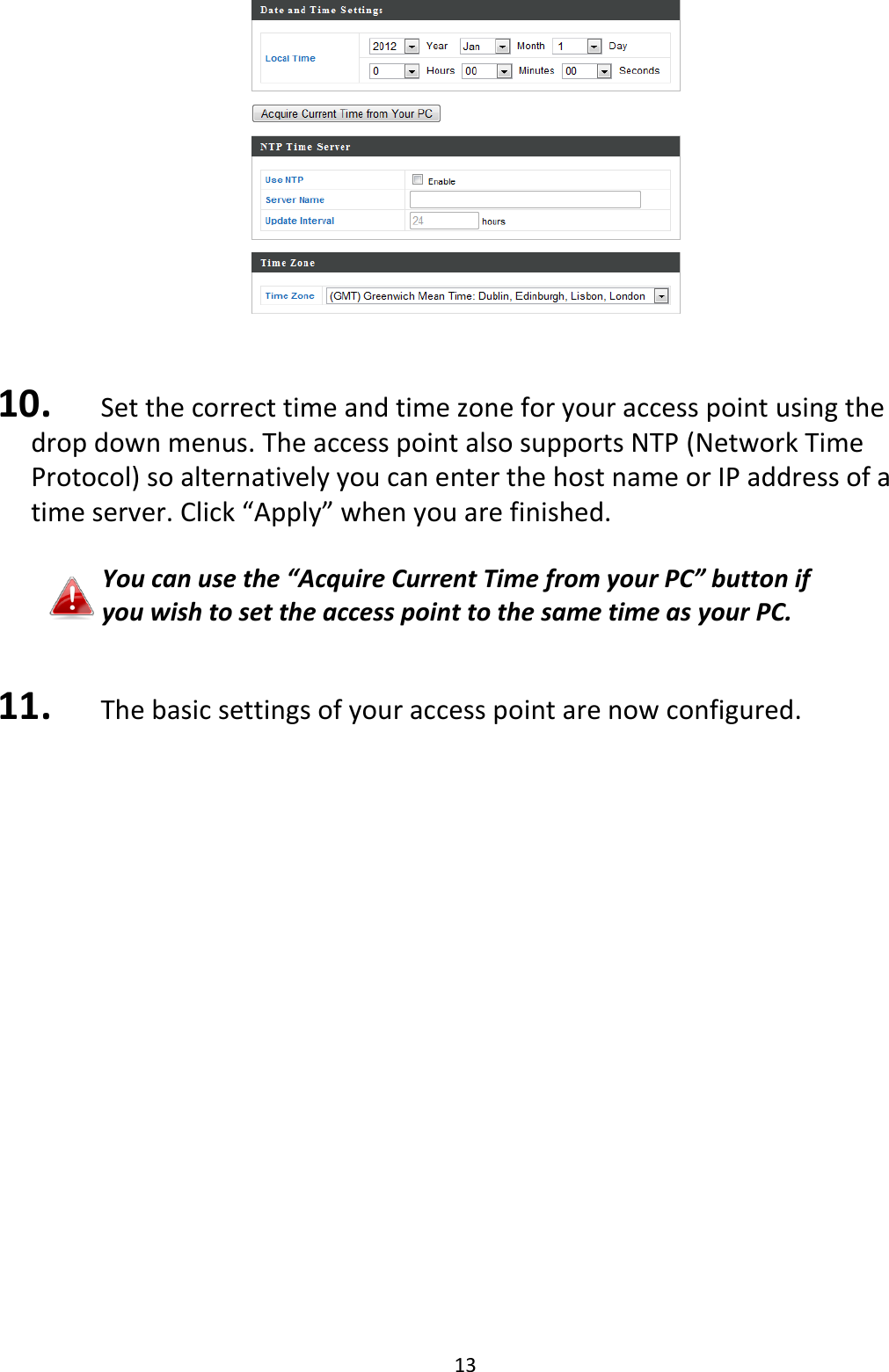 13    10.   Set the correct time and time zone for your access point using the drop down menus. The access point also supports NTP (Network Time Protocol) so alternatively you can enter the host name or IP address of a time server. Click “Apply” when you are finished.  You can use the “Acquire Current Time from your PC” button if you wish to set the access point to the same time as your PC.   11.   The basic settings of your access point are now configured.                     